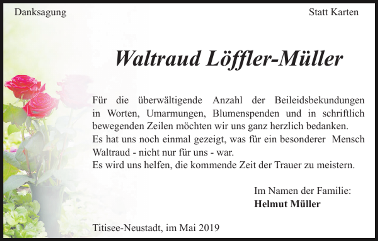 <p>Danksagung</p><p>Statt Karten</p><p>Waltraud Löffler-Müller<br />Für die überwältigende Anzahl der Beileidsbekundungen<br />in Worten, Umarmungen, Blumenspenden und in schriftlich<br />bewegenden Zeilen möchten wir uns ganz herzlich bedanken.<br />Es hat uns noch einmal gezeigt, was für ein besonderer Mensch<br />Waltraud - nicht nur für uns - war.<br />Es wird uns helfen, die kommende Zeit der Trauer zu meistern.<br />Im Namen der Familie:<br />Helmut Müller<br />Titisee-Neustadt, im Mai 2019</p>