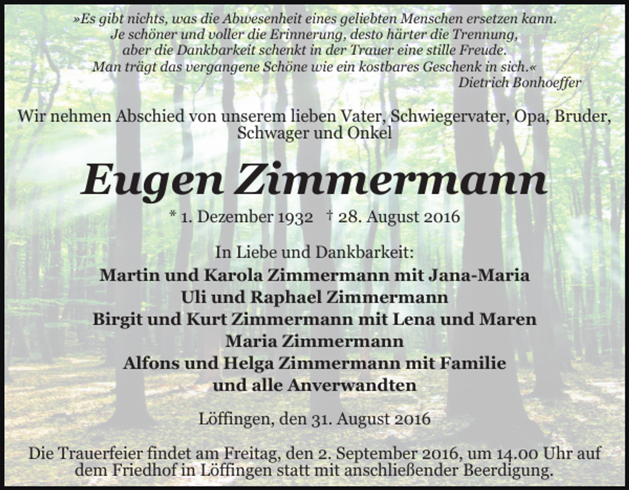 <p>»Es gibt nichts, was die Abwesenheit eines geliebten Menschen ersetzen kann.<br />Je schöner und voller die Erinnerung, desto härter die Trennung,<br />aber die Dankbarkeit schenkt in der Trauer eine stille Freude.<br />Man trägt das vergangene Schöne wie ein kostbares Geschenk in sich.«<br />Dietrich Bonhoeffer</p><p>Wir nehmen Abschied von unserem lieben Vater, Schwiegervater, Opa, Bruder,<br />Schwager und Onkel</p><p>Eugen Zimmermann<br />* 1. Dezember 1932 † 28. August 2016<br />In Liebe und Dankbarkeit:<br />Martin und Karola Zimmermann mit Jana-Maria<br />Uli und Raphael Zimmermann<br />Birgit und Kurt Zimmermann mit Lena und Maren<br />Maria Zimmermann<br />Alfons und Helga Zimmermann mit Familie<br />und alle Anverwandten<br />Löffingen, den 31. August 2016<br />Die Trauerfeier findet am Freitag, den 2. September 2016, um 14.00 Uhr auf<br />dem Friedhof in Löffingen statt mit anschließender Beerdigung.</p>