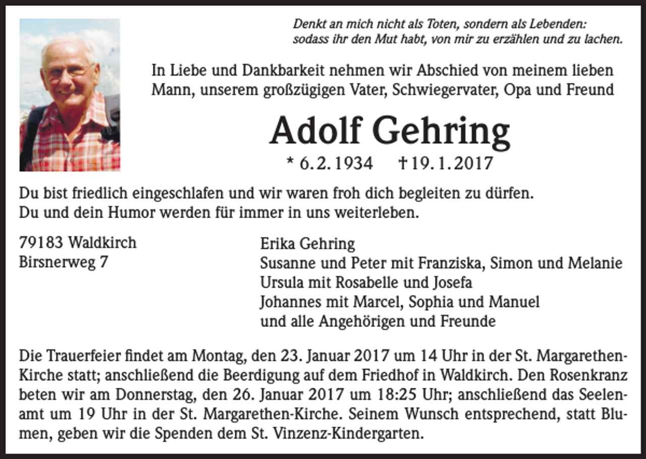<p>Denkt an mich nicht als Toten, sondern als Lebenden:<br />sodass ihr den Mut habt, von mir zu erzählen und zu lachen.</p><p>In Liebe und Dankbarkeit nehmen wir Abschied von meinem lieben<br />Mann, unserem großzügigen Vater, Schwiegervater, Opa und Freund</p><p>Adolf Gehring<br />* 6. 2. 1934</p><p>† 19. 1. 2017</p><p>Du bist friedlich eingeschlafen und wir waren froh dich begleiten zu dürfen.<br />Du und dein Humor werden für immer in uns weiterleben.<br />79183 Waldkirch<br />Birsnerweg 7</p><p>Erika Gehring<br />Susanne und Peter mit Franziska, Simon und Melanie<br />Ursula mit Rosabelle und Josefa<br />Johannes mit Marcel, Sophia und Manuel<br />und alle Angehörigen und Freunde</p><p>Die Trauerfeier findet am Montag, den 23. Januar 2017 um 14 Uhr in der St. MargarethenKirche statt; anschließend die Beerdigung auf dem Friedhof in Waldkirch. Den Rosenkranz<br />beten wir am Donnerstag, den 26. Januar 2017 um 18:25 Uhr; anschließend das Seelenamt um 19 Uhr in der St. Margarethen-Kirche. Seinem Wunsch entsprechend, statt Blumen, geben wir die Spenden dem St. Vinzenz-Kindergarten.</p>
