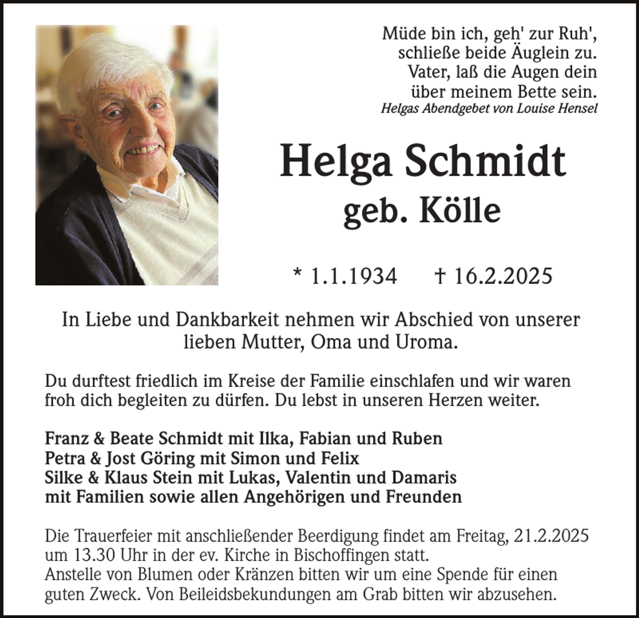 <p>Müde bin ich, geh' zur Ruh',<br />schließe beide Äuglein zu.<br />Vater, laß die Augen dein<br />über meinem Bette sein.<br />Helgas Abendgebet von Louise Hensel</p><p>Helga Schmidt<br />geb. Kölle<br />* 1.1.1934</p><p>† 16.2.2025</p><p>In Liebe und Dankbarkeit nehmen wir Abschied von unserer<br />lieben Mutter, Oma und Uroma.<br />Du durftest friedlich im Kreise der Familie einschlafen und wir waren<br />froh dich begleiten zu dürfen. Du lebst in unseren Herzen weiter.<br />Franz &amp; Beate Schmidt mit Ilka, Fabian und Ruben<br />Petra &amp; Jost Göring mit Simon und Felix<br />Silke &amp; Klaus Stein mit Lukas, Valentin und Damaris<br />mit Familien sowie allen Angehörigen und Freunden<br />Die Trauerfeier mit anschließender Beerdigung findet am Freitag, 21.2.2025<br />um 13.30 Uhr in der ev. Kirche in Bischoffingen statt.<br />Anstelle von Blumen oder Kränzen bitten wir um eine Spende für einen<br />guten Zweck. Von Beileidsbekundungen am Grab bitten wir abzusehen.</p>