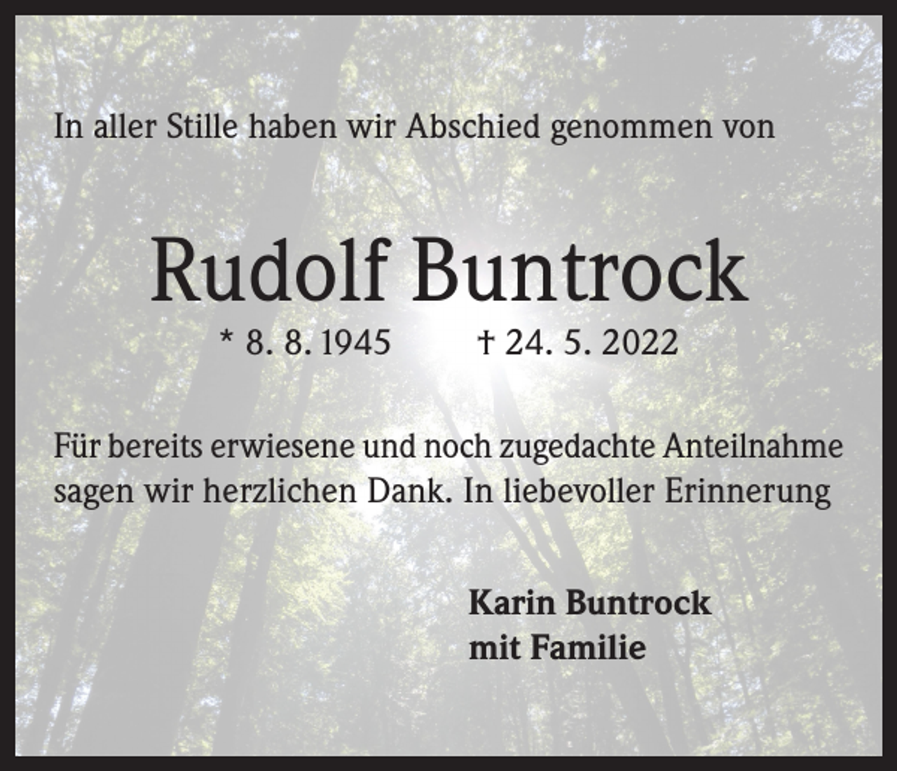 <p>In aller Stille haben wir Abschied genommen von</p><p>Rudolf Buntrock<br />* 8. 8. 1945</p><p>† 24. 5. 2022</p><p>Für bereits erwiesene und noch zugedachte Anteilnahme<br />sagen wir herzlichen Dank. In liebevoller Erinnerung<br />Karin Buntrock<br />mit Familie</p>