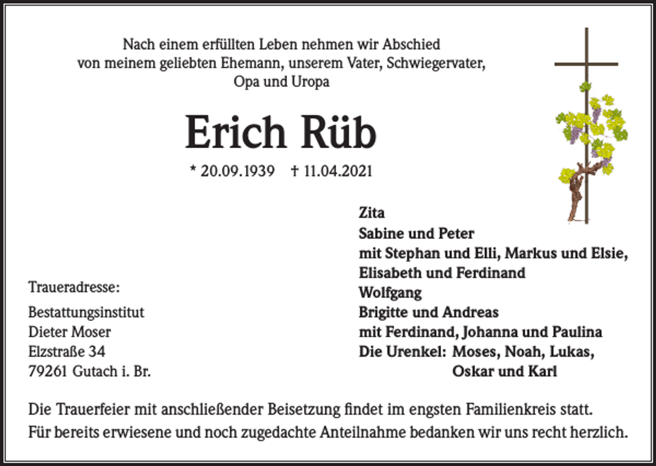 <p>Nach einem erfüllten Leben nehmen wir Abschied<br />von meinem geliebten Ehemann, unserem Vater, Schwiegervater,<br />Opa und Uropa</p><p>Erich Rüb<br />* 20.09.1939 † 11.04.2021</p><p>Traueradresse:<br />Bestattungsinstitut<br />Dieter Moser<br />Elzstraße 34<br />79261 Gutach i. Br.</p><p>Zita<br />Sabine und Peter<br />mit Stephan und Elli, Markus und Elsie,<br />Elisabeth und Ferdinand<br />Wolfgang<br />Brigitte und Andreas<br />mit Ferdinand, Johanna und Paulina<br />Die Urenkel: Moses, Noah, Lukas,</p><p>Oskar und Karl</p><p>Die Trauerfeier mit anschließender Beisetzung findet im engsten Familienkreis statt.<br />Für bereits erwiesene und noch zugedachte Anteilnahme bedanken wir uns recht herzlich.</p>