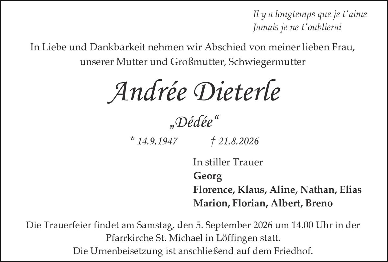 <p><i>Il y a longtemps que je t'aime<br>Jamais je ne t'oublierai</i></p>

<p>In Liebe und Dankbarkeit nehmen wir Abschied von meiner lieben Frau, unserer Mutter und Großmutter, Schwiegermutter</p>

<p><strong>Andrée Dieterle</strong><br>„Dédée"<br>* 14.9.1947 † 21.8.2026</p>

<p>In stiller Trauer<br><strong>Georg</strong><br><strong>Florence, Klaus, Aline, Nathan, Elias</strong><br><strong>Marion, Florian, Albert, Breno</strong></p>

<p>Die Trauerfeier findet am Samstag, den 5. September 2026 um 14.00 Uhr in der Pfarrkirche St. Michael in Löffingen statt.<br>Die Urnenbeisetzung ist anschließend auf dem Friedhof.</p>
