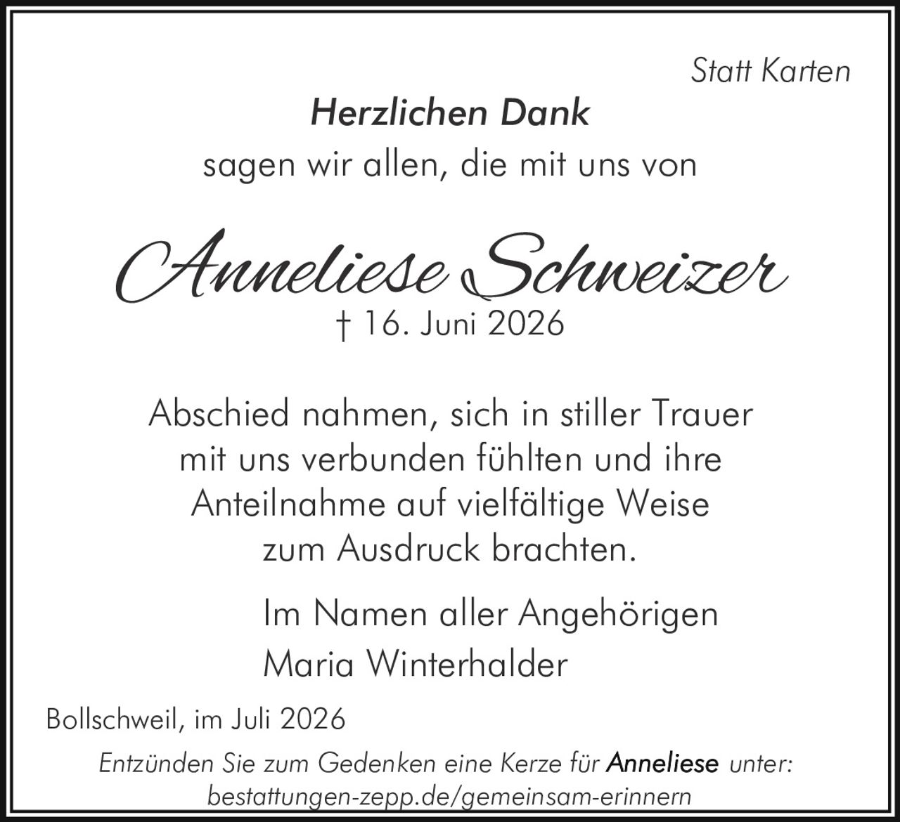 <p><strong>Herzlichen Dank</strong></p>

<p>sagen wir allen, die mit uns von</p>

<p><strong>Anneliese Schweizer</strong><br>
† 16. Juni 2026</p>

<p>Abschied nahmen, sich in stiller Trauer mit uns verbunden fühlten und ihre Anteilnahme auf vielfältige Weise zum Ausdruck brachten.</p>

<p>Im Namen aller Angehörigen<br>
Maria Winterhalder</p>

<p>Bollschweil, im Juli 2026</p>

<p><i>Statt Karten</i></p>

<p>Entzünden Sie zum Gedenken eine Kerze für <strong>Anneliese</strong> unter:<br>
bestattungen-zepp.de/gemeinsam-erinnern</p>