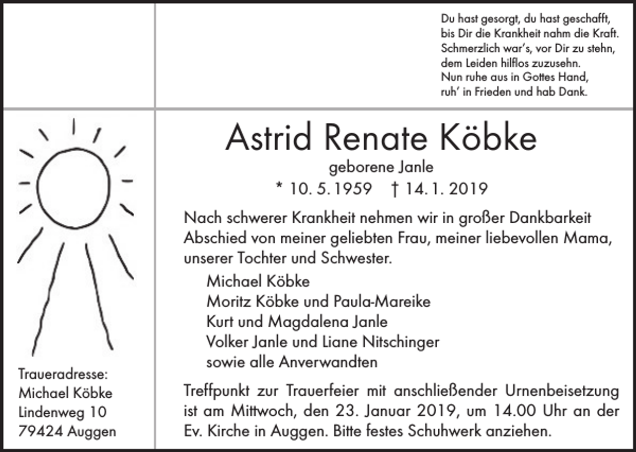 <p>Du hast gesorgt, du hast geschafft,<br />bis Dir die Krankheit nahm die Kraft.<br />Schmerzlich war’s, vor Dir zu stehn,<br />dem Leiden hilflos zuzusehn.<br />Nun ruhe aus in Gottes Hand,<br />ruh’ in Frieden und hab Dank.</p><p>Astrid Renate Köbke<br />geborene Janle<br />* 10. 5. 1959 † 14. 1. 2019</p><p>Traueradresse:<br />Michael Köbke<br />Lindenweg 10<br />79424 Auggen</p><p>Nach schwerer Krankheit nehmen wir in großer Dankbarkeit<br />Abschied von meiner geliebten Frau, meiner liebevollen Mama,<br />unserer Tochter und Schwester.<br />Michael Köbke<br />Moritz Köbke und Paula-Mareike<br />Kurt und Magdalena Janle<br />Volker Janle und Liane Nitschinger<br />sowie alle Anverwandten<br />Treffpunkt zur Trauerfeier mit anschließender Urnenbeisetzung<br />ist am Mittwoch, den 23. Januar 2019, um 14.00 Uhr an der<br />Ev. Kirche in Auggen. Bitte festes Schuhwerk anziehen.</p>