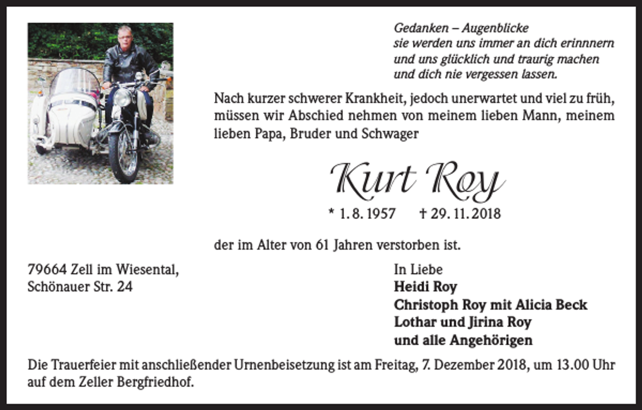 <p>Gedanken – Augenblicke<br />sie werden uns immer an dich erinnnern<br />und uns glücklich und traurig machen<br />und dich nie vergessen lassen.</p><p>Nach kurzer schwerer Krankheit, jedoch unerwartet und viel zu früh,<br />müssen wir Abschied nehmen von meinem lieben Mann, meinem<br />lieben Papa, Bruder und Schwager</p><p>Kurt Roy<br />* 1. 8. 1957 † 29. 11. 2018<br />der im Alter von 61 Jahren verstorben ist.<br />79664 Zell im Wiesental,<br />Schönauer Str. 24</p><p>In Liebe<br />Heidi Roy<br />Christoph Roy mit Alicia Beck<br />Lothar und Jirina Roy<br />und alle Angehörigen</p><p>Die Trauerfeier mit anschließender Urnenbeisetzung ist am Freitag, 7. Dezember 2018, um 13.00 Uhr<br />auf dem Zeller Bergfriedhof.</p>