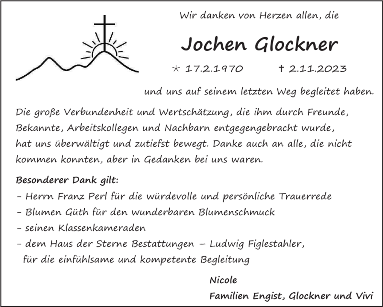 <p>Wir danken von Herzen allen, die</p><p>Jochen Glockner<br />* 17.2.1970</p><p>† 2.11.2023</p><p>und uns auf seinem letzten Weg begleitet haben.<br />Die große Verbundenheit und Wertschätzung, die ihm durch Freunde,<br />Bekannte, Arbeitskollegen und Nachbarn entgegengebracht wurde,<br />hat uns überwältigt und zutiefst bewegt. Danke auch an alle, die nicht<br />kommen konnten, aber in Gedanken bei uns waren.<br />Besonderer Dank gilt:<br />- Herrn Franz Perl für die würdevolle und persönliche Trauerrede<br />- Blumen Güth für den wunderbaren Blumenschmuck<br />- seinen Klassenkameraden<br />- dem Haus der Sterne Bestattungen – Ludwig Figlestahler,<br />für die einfühlsame und kompetente Begleitung<br />Nicole<br />Familien Engist, Glockner und Vivi</p>