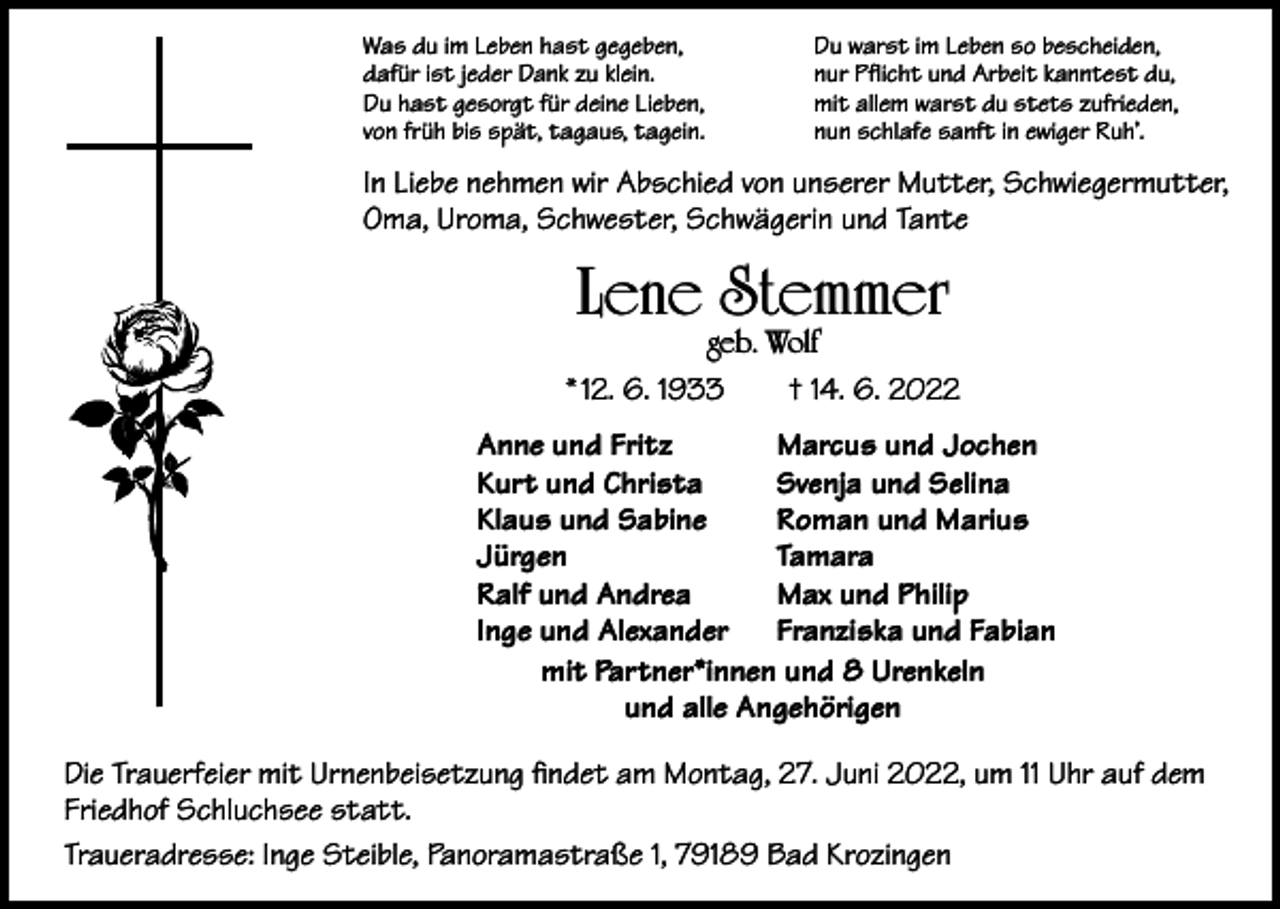 <p>Was du im Leben hast gegeben,<br />dafür ist jeder Dank zu klein.<br />Du hast gesorgt für deine Lieben,<br />von früh bis spät, tagaus, tagein.</p><p>Du warst im Leben so bescheiden,<br />nur Pflicht und Arbeit kanntest du,<br />mit allem warst du stets zufrieden,<br />nun schlafe sanft in ewiger Ruh’.</p><p>In Liebe nehmen wir Abschied von unserer Mutter, Schwiegermutter,<br />Oma, Uroma, Schwester, Schwägerin und Tante</p><p>Lene Stemmer</p><p>geb. Wolf<br />* 12. 6. 1933 † 14. 6. 2022<br />Anne und Fritz<br />Marcus und Jochen<br />Kurt und Christa<br />Svenja und Selina<br />Klaus und Sabine<br />Roman und Marius<br />Jürgen<br />Tamara<br />Ralf und Andrea<br />Max und Philip<br />Inge und Alexander Franziska und Fabian<br />mit Partner*innen und 8 Urenkeln<br />und alle Angehörigen<br />Die Trauerfeier mit Urnenbeisetzung findet am Montag, 27. Juni 2022, um 11 Uhr auf dem<br />Friedhof Schluchsee statt.<br />Traueradresse: Inge Steible, Panoramastraße 1, 79189 Bad Krozingen</p>