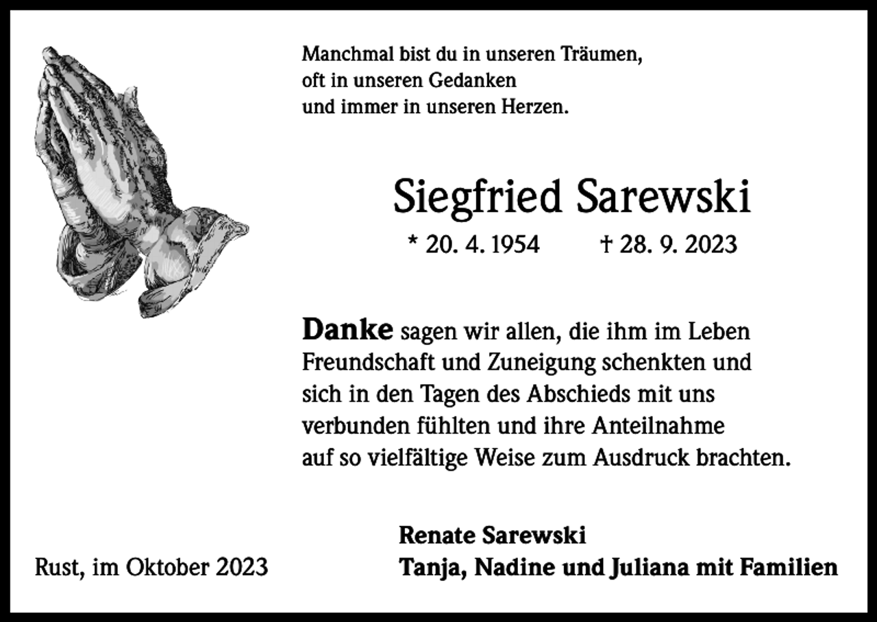 <p>Manchmal bist du in unseren Träumen,<br />oft in unseren Gedanken<br />und immer in unseren Herzen.</p><p>Siegfried Sarewski<br />* 20. 4. 1954</p><p>† 28. 9. 2023</p><p>Danke sagen wir allen, die ihm im Leben</p><p>Freundschaft und Zuneigung schenkten und<br />sich in den Tagen des Abschieds mit uns<br />verbunden fühlten und ihre Anteilnahme<br />auf so vielfältige Weise zum Ausdruck brachten.</p><p>Rust, im Oktober 2023</p><p>Renate Sarewski<br />Tanja, Nadine und Juliana mit Familien</p>