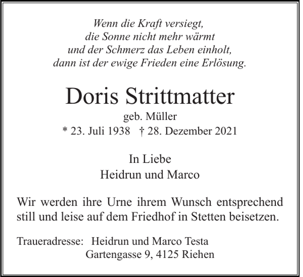 <p>Wenn die Kraft versiegt,<br />die Sonne nicht mehr wärmt<br />und der Schmerz das Leben einholt,<br />dann ist der ewige Frieden eine Erlösung.</p><p>Doris Strittmatter<br />geb. Müller<br />* 23. Juli 1938 † 28. Dezember 2021</p><p>In Liebe<br />Heidrun und Marco<br />Wir werden ihre Urne ihrem Wunsch entsprechend<br />still und leise auf dem Friedhof in Stetten beisetzen.<br />Traueradresse: Heidrun und Marco Testa<br />Gartengasse 9, 4125 Riehen</p>