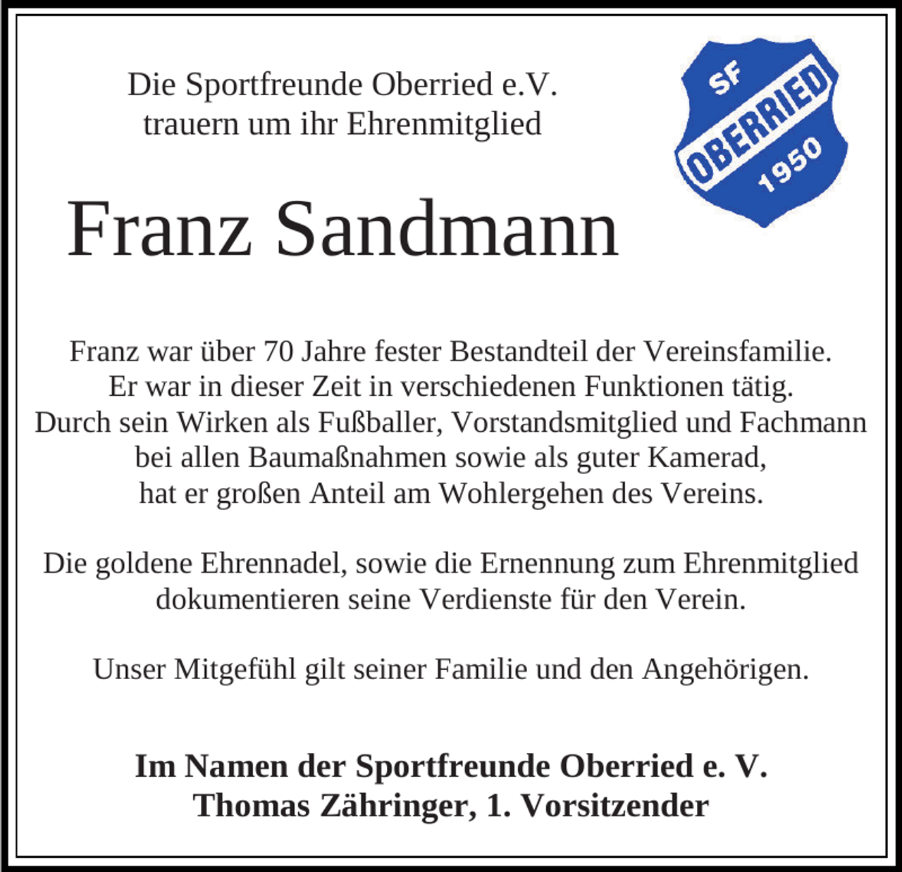 <p>Die Sportfreunde Oberried e.V.<br />trauern um ihr Ehrenmitglied</p><p>Franz Sandmann<br />Franz war über 70 Jahre fester Bestandteil der Vereinsfamilie.<br />Er war in dieser Zeit in verschiedenen Funktionen tätig.<br />Durch sein Wirken als Fußballer, Vorstandsmitglied und Fachmann<br />bei allen Baumaßnahmen sowie als guter Kamerad,<br />hat er großen Anteil am Wohlergehen des Vereins.</p><p>Die goldene Ehrennadel, sowie die Ernennung zum Ehrenmitglied<br />dokumentieren seine Verdienste für den Verein.<br />Unser Mitgefühl gilt seiner Familie und den Angehörigen.</p><p>Im Namen der Sportfreunde Oberried e. V.<br />Thomas Zähringer, 1. Vorsitzender</p>