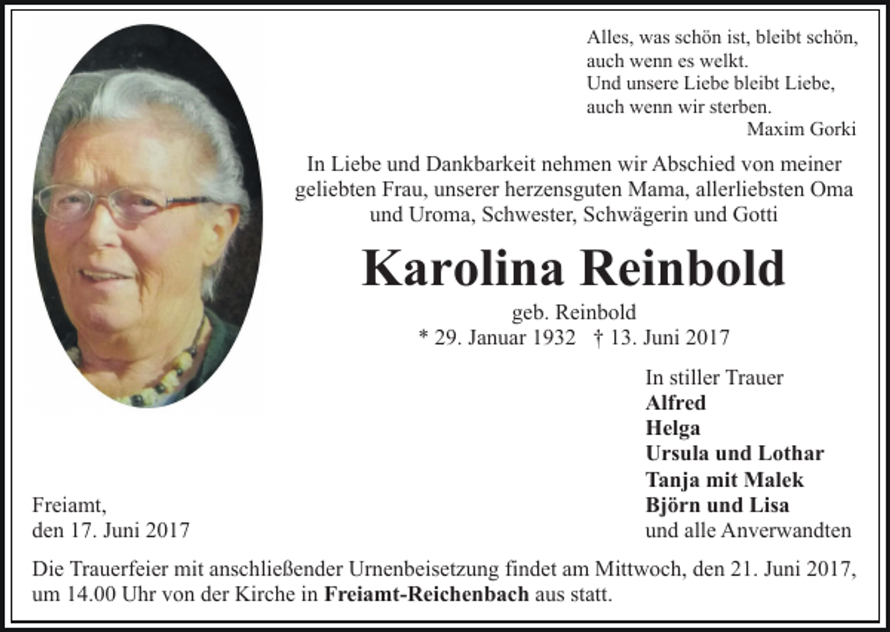 <p>Alles, was schön ist, bleibt schön,<br />auch wenn es welkt.<br />Und unsere Liebe bleibt Liebe,<br />auch wenn wir sterben.<br />Maxim Gorki</p><p>In Liebe und Dankbarkeit nehmen wir Abschied von meiner<br />geliebten Frau, unserer herzensguten Mama, allerliebsten Oma<br />und Uroma, Schwester, Schwägerin und Gotti</p><p>Karolina Reinbold<br />geb. Reinbold<br />* 29. Januar 1932 † 13. Juni 2017</p><p>Freiamt,<br />den 17. Juni 2017</p><p>In stiller Trauer<br />Alfred<br />Helga<br />Ursula und Lothar<br />Tanja mit Malek<br />Björn und Lisa<br />und alle Anverwandten</p><p>Die Trauerfeier mit anschließender Urnenbeisetzung findet am Mittwoch, den 21. Juni 2017,<br />um 14.00 Uhr von der Kirche in Freiamt-Reichenbach aus statt.</p>