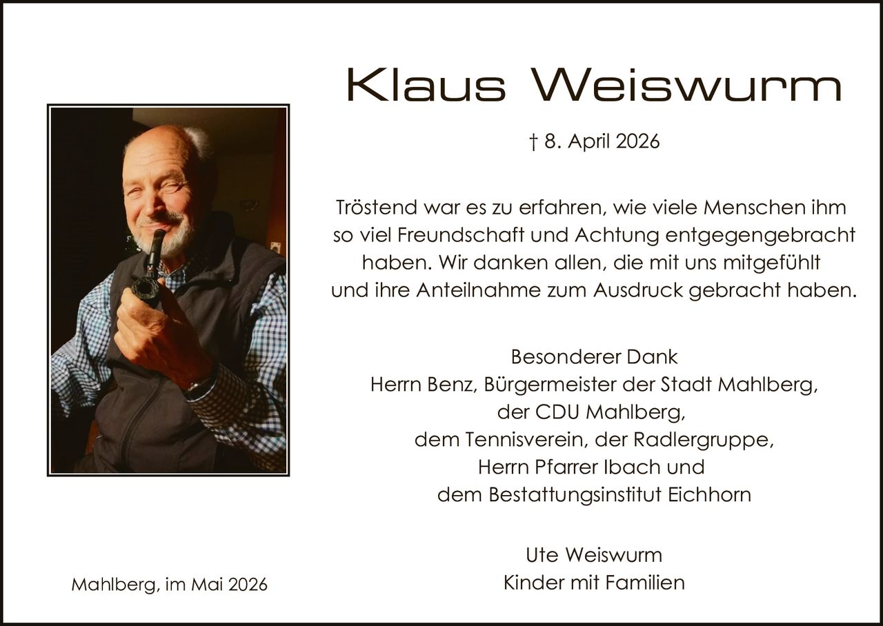 <p><strong>Klaus Weiswurm</strong><br>† 8. April 2026</p><p>Tröstend war es zu erfahren, wie viele Menschen ihm so viel Freundschaft und Achtung entgegengebracht haben. Wir danken allen, die mit uns mitgefühlt und ihre Anteilnahme zum Ausdruck gebracht haben.</p><p>Besonderer Dank<br>Herrn Benz, Bürgermeister der Stadt Mahlberg,<br>der CDU Mahlberg,<br>dem Tennisverein, der Radlergruppe,<br>Herrn Pfarrer Ibach und<br>dem Bestattungsinstitut Eichhorn</p><p>Ute Weiswurm<br>Kinder mit Familien</p><p>Mahlberg, im Mai 2026</p>