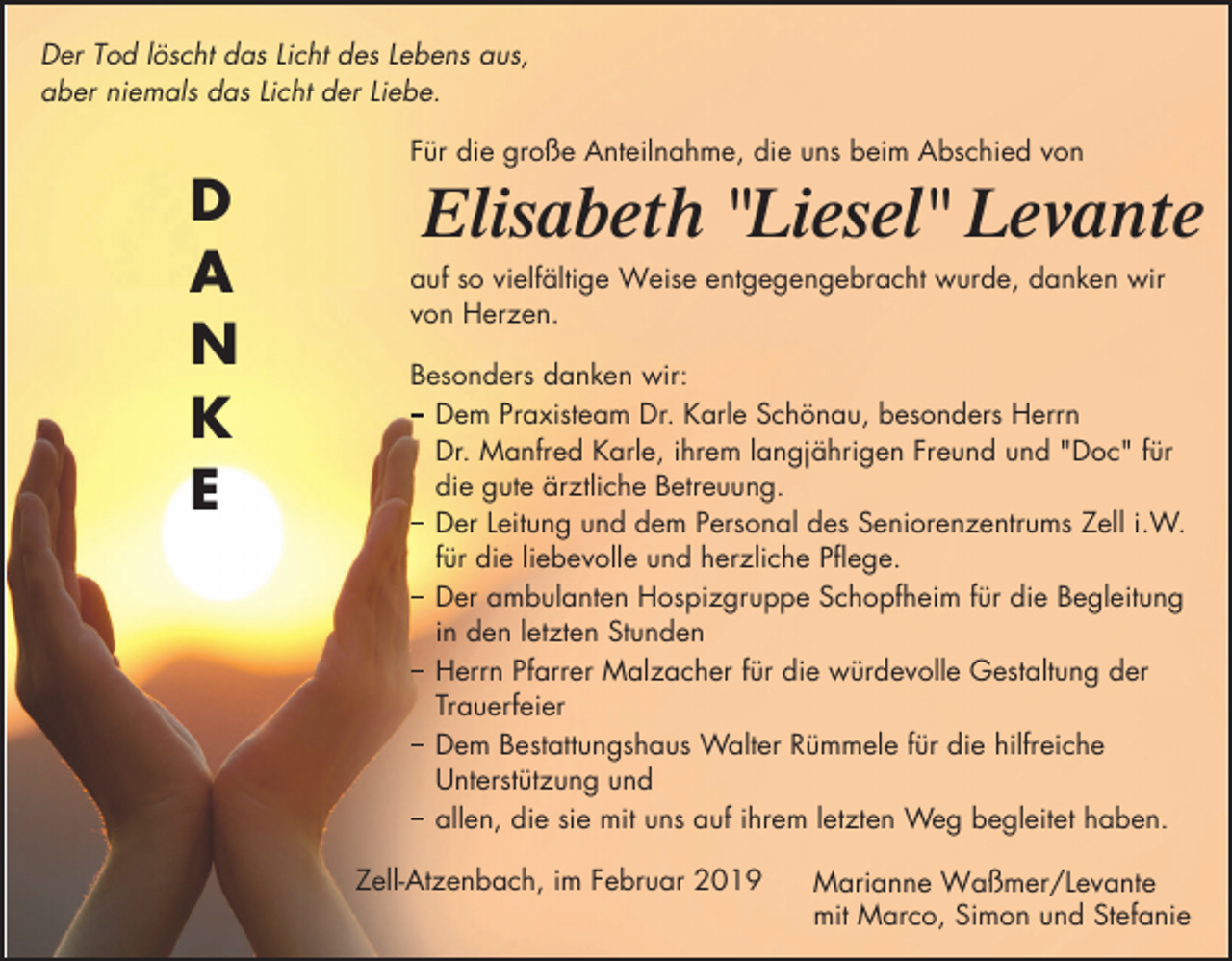 <p>Der Tod löscht das Licht des Lebens aus,<br />aber niemals das Licht der Liebe.<br />Für die große Anteilnahme, die uns beim Abschied von</p><p>D<br />A<br />N<br />K<br />E</p><p>Elisabeth "Liesel" Levante<br />auf so vielfältige Weise entgegengebracht wurde, danken wir<br />von Herzen.<br />Besonders danken wir:<br />Dem Praxisteam Dr. Karle Schönau, besonders Herrn<br />Dr. Manfred Karle, ihrem langjährigen Freund und "Doc" für<br />die gute ärztliche Betreuung.<br />Der Leitung und dem Personal des Seniorenzentrums Zell i.W.<br />für die liebevolle und herzliche Pflege.<br />Der ambulanten Hospizgruppe Schopfheim für die Begleitung<br />in den letzten Stunden<br />Herrn Pfarrer Malzacher für die würdevolle Gestaltung der<br />Trauerfeier<br />Dem Bestattungshaus Walter Rümmele für die hilfreiche<br />Unterstützung und<br />allen, die sie mit uns auf ihrem letzten Weg begleitet haben.<br />Zell-Atzenbach, im Februar 2019</p><p>Marianne Waßmer/Levante<br />mit Marco, Simon und Stefanie</p>