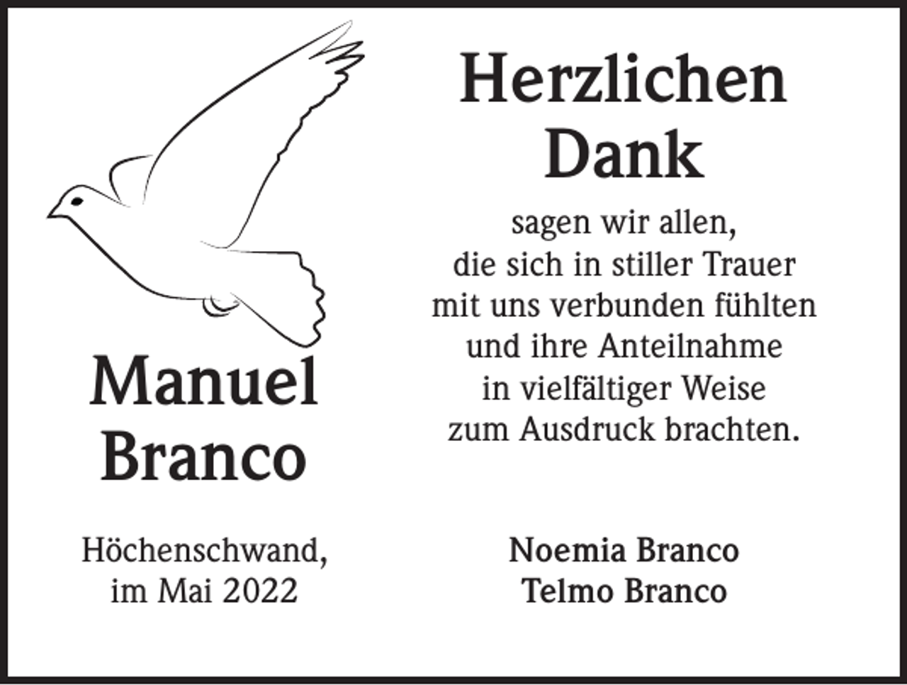 <p>Herzlichen<br />Dank<br />Manuel<br />Branco<br />Höchenschwand,<br />im Mai 2022</p><p>sagen wir allen,<br />die sich in stiller Trauer<br />mit uns verbunden fühlten<br />und ihre Anteilnahme<br />in vielfältiger Weise<br />zum Ausdruck brachten.<br />Noemia Branco<br />Telmo Branco</p>