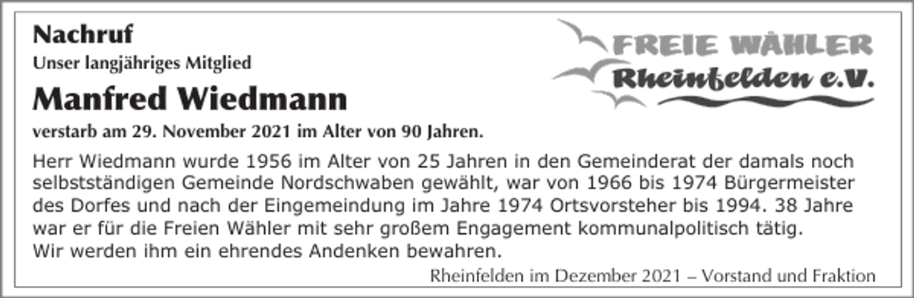 <p>Nachruf<br />Unser langjähriges Mitglied</p><p>Manfred Wiedmann<br />verstarb am 29. November 2021 im Alter von 90 Jahren.<br />Herr Wiedmann wurde 1956 im Alter von 25 Jahren in den Gemeinderat der damals noch<br />selbstständigen Gemeinde Nordschwaben gewählt, war von 1966 bis 1974 Bürgermeister<br />des Dorfes und nach der Eingemeindung im Jahre 1974 Ortsvorsteher bis 1994. 38 Jahre<br />war er für die Freien Wähler mit sehr großem Engagement kommunalpolitisch tätig.<br />Wir werden ihm ein ehrendes Andenken bewahren.<br />Rheinfelden im Dezember 2021 – Vorstand und Fraktion</p>
