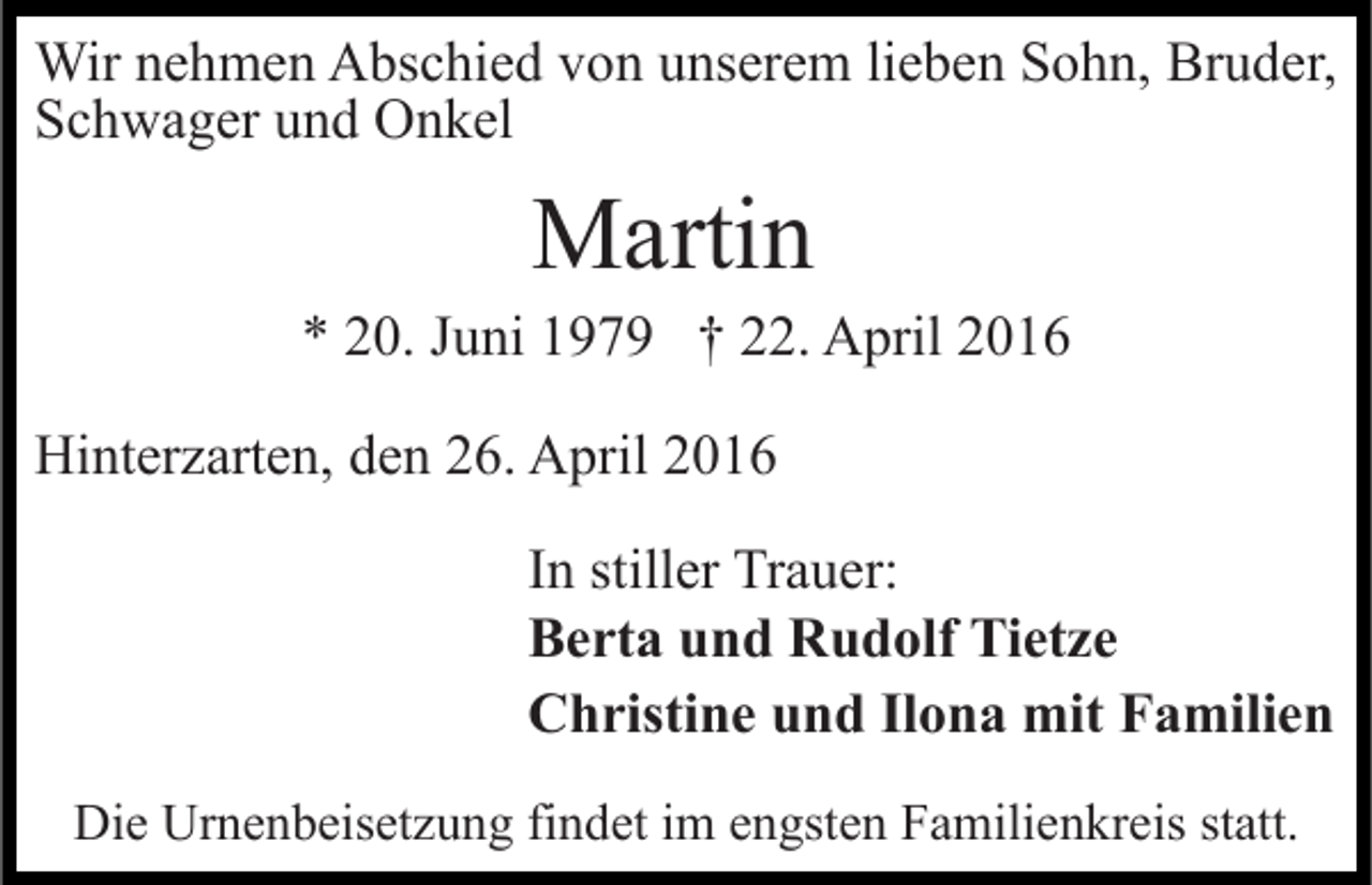 <p>Wir nehmen Abschied von unserem lieben Sohn, Bruder,<br />Schwager und Onkel</p><p>Martin</p><p>* 20. Juni 1979 † 22. April 2016<br />Hinterzarten, den 26. April 2016<br />In stiller Trauer:<br />Berta und Rudolf Tietze<br />Christine und Ilona mit Familien<br />Die Urnenbeisetzung findet im engsten Familienkreis statt.</p>