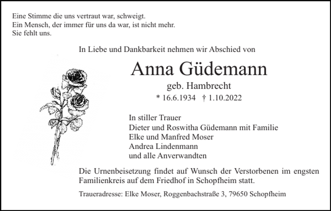 <p>Eine Stimme die uns vertraut war, schweigt.<br />Ein Mensch, der immer für uns da war, ist nicht mehr.<br />Sie fehlt uns.</p><p>In Liebe und Dankbarkeit nehmen wir Abschied von</p><p>Anna Güdemann<br />geb. Hambrecht<br />* 16.6.1934 † 1.10.2022<br />In stiller Trauer<br />Dieter und Roswitha Güdemann mit Familie<br />Elke und Manfred Moser<br />Andrea Lindenmann<br />und alle Anverwandten<br />Die Urnenbeisetzung findet auf Wunsch der Verstorbenen im engsten<br />Familienkreis auf dem Friedhof in Schopfheim statt.<br />Traueradresse: Elke Moser, Roggenbachstraße 3, 79650 Schopfheim</p>