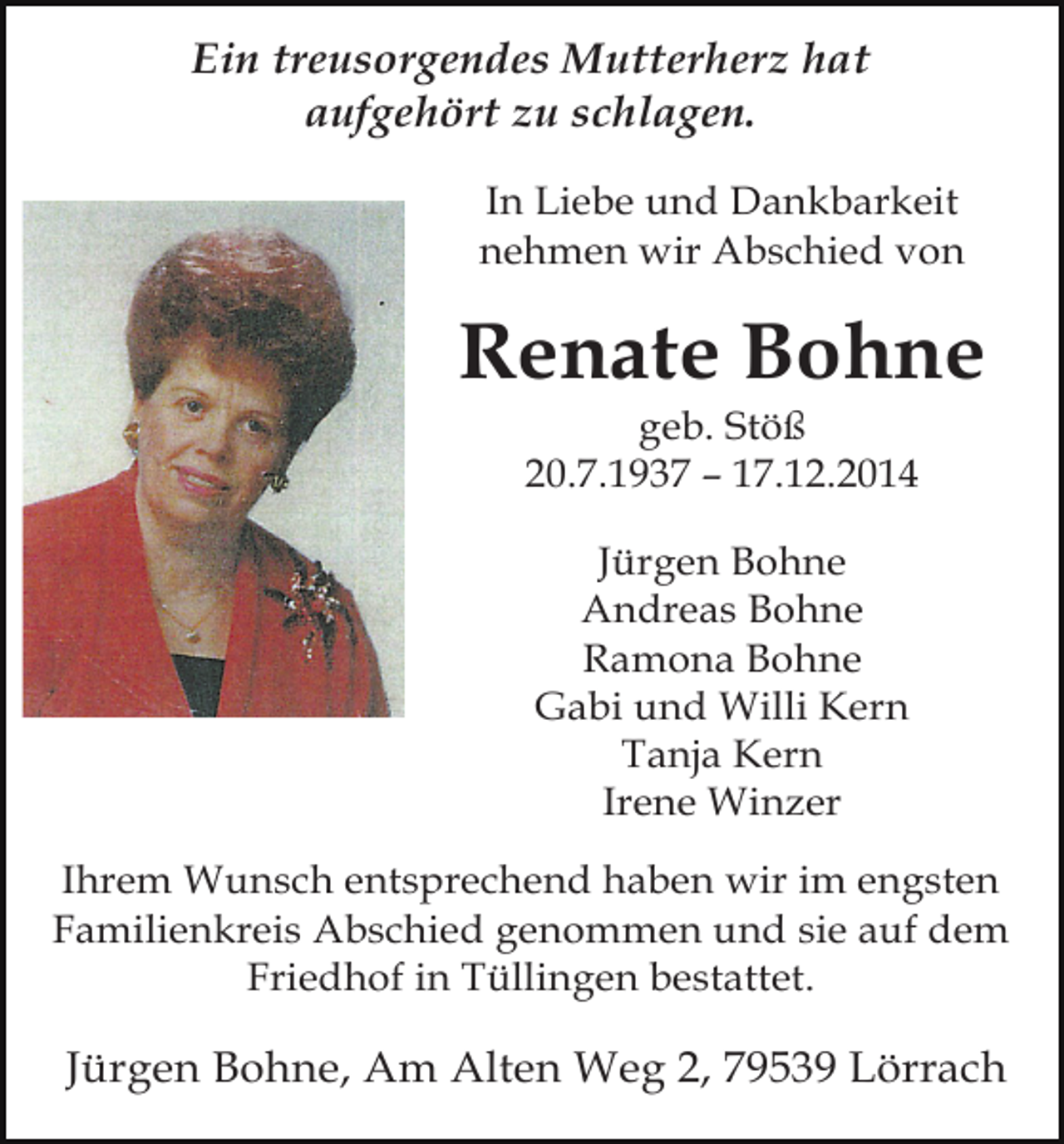 <p>Ein treusorgendes Mutterherz hat<br />aufgehört zu schlagen.<br />In Liebe und Dankbarkeit<br />nehmen wir Abschied von</p><p>Renate Bohne<br />geb. Stöß<br />20.7.1937 – 17.12.2014<br />Jürgen Bohne<br />Andreas Bohne<br />Ramona Bohne<br />Gabi und Willi Kern<br />Tanja Kern<br />Irene Winzer<br />Ihrem Wunsch entsprechend haben wir im engsten<br />Familienkreis Abschied genommen und sie auf dem<br />Friedhof in Tüllingen bestattet.</p><p>Jürgen Bohne, Am Alten Weg 2, 79539 Lörrach</p>
