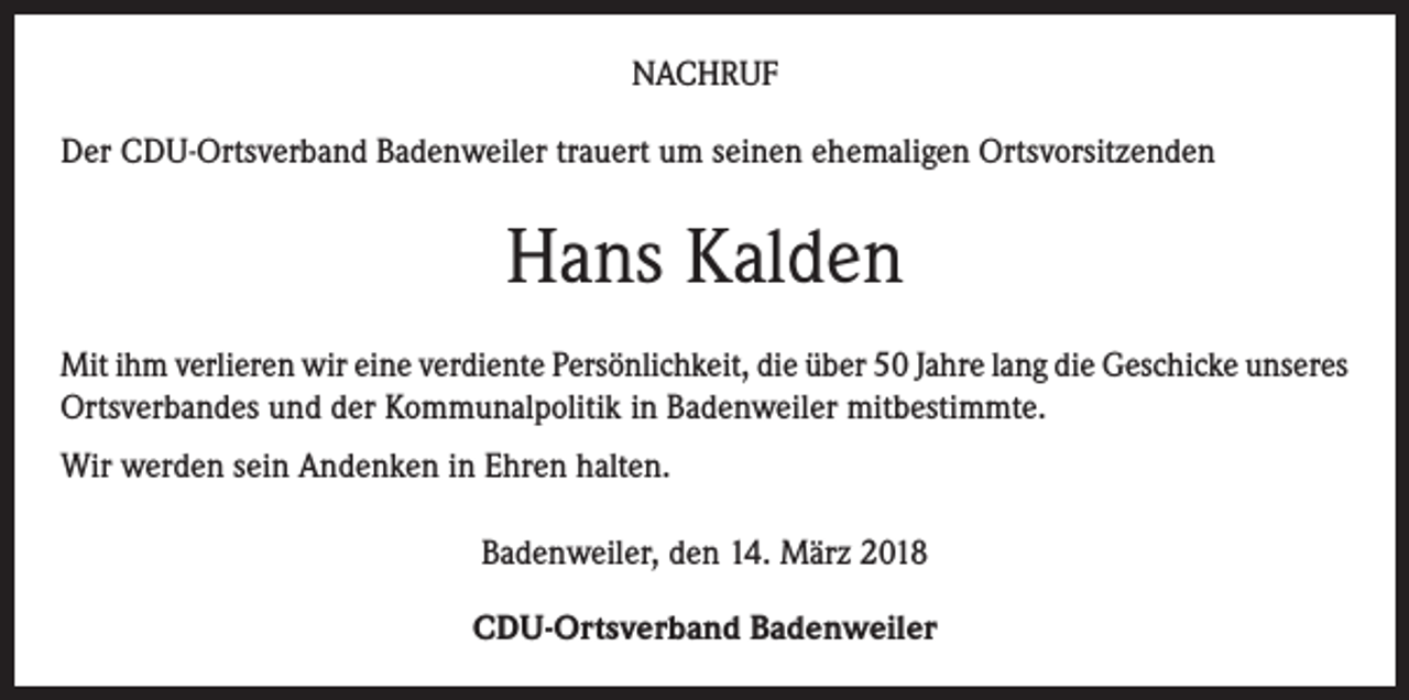 <p>NACHRUF<br />Der CDU-Ortsverband Badenweiler trauert um seinen ehemaligen Ortsvorsitzenden</p><p>Hans Kalden<br />Mit ihm verlieren wir eine verdiente Persönlichkeit, die über 50 Jahre lang die Geschicke unseres<br />Ortsverbandes und der Kommunalpolitik in Badenweiler mitbestimmte.<br />Wir werden sein Andenken in Ehren halten.<br />Badenweiler, den 14. März 2018<br />CDU-Ortsverband Badenweiler</p>