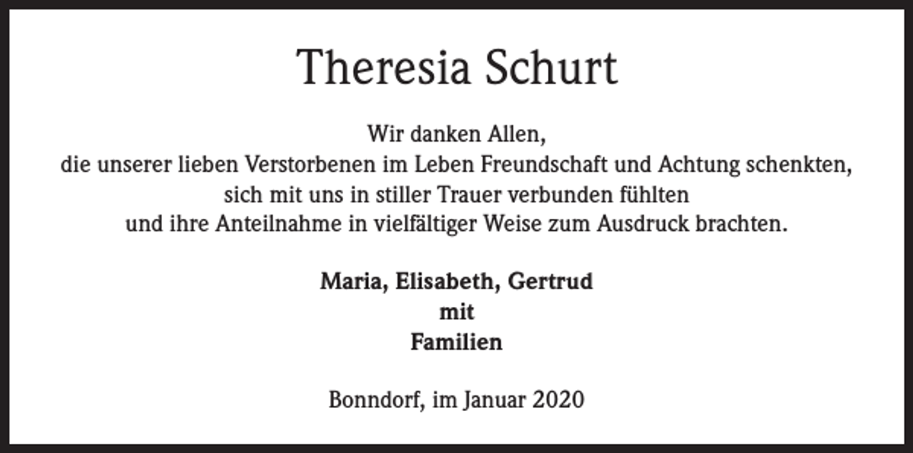 <p>Theresia Schurt<br />Wir danken Allen,<br />die unserer lieben Verstorbenen im Leben Freundschaft und Achtung schenkten,<br />sich mit uns in stiller Trauer verbunden fühlten<br />und ihre Anteilnahme in vielfältiger Weise zum Ausdruck brachten.<br />Maria, Elisabeth, Gertrud<br />mit<br />Familien<br />Bonndorf, im Januar 2020</p>