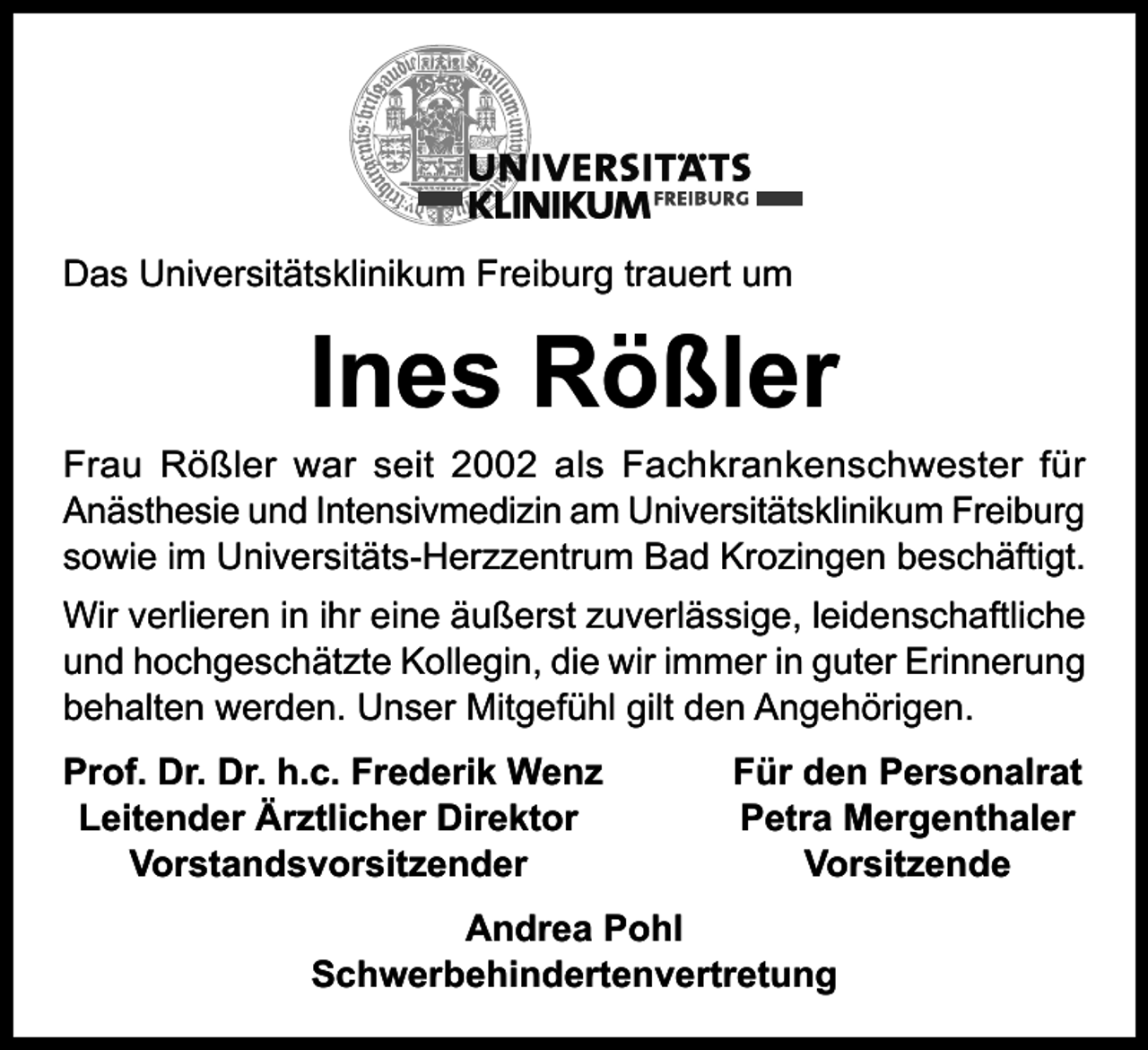 <p>Das Universitätsklinikum Freiburg trauert um</p><p>Ines Rößler</p><p>Frau Rößler war seit 2002 als Fachkrankenschwester für<br />Anästhesie und Intensivmedizin am Universitätsklinikum Freiburg<br />sowie im Universitäts-Herzzentrum Bad Krozingen beschäftigt.<br />Wir verlieren in ihr eine äußerst zuverlässige, leidenschaftliche<br />und hochgeschätzte Kollegin, die wir immer in guter Erinnerung<br />behalten werden. Unser Mitgefühl gilt den Angehörigen.<br />rof. Dr. Dr. h.c. Frederik Wenz<br />P<br />Leitender Ärztlicher Direktor<br />Vorstandsvorsitzender</p><p>Für den Personalrat<br />Petra Mergenthaler<br />Vorsitzende</p><p>Andrea Pohl<br />Schwerbehindertenvertretung</p>