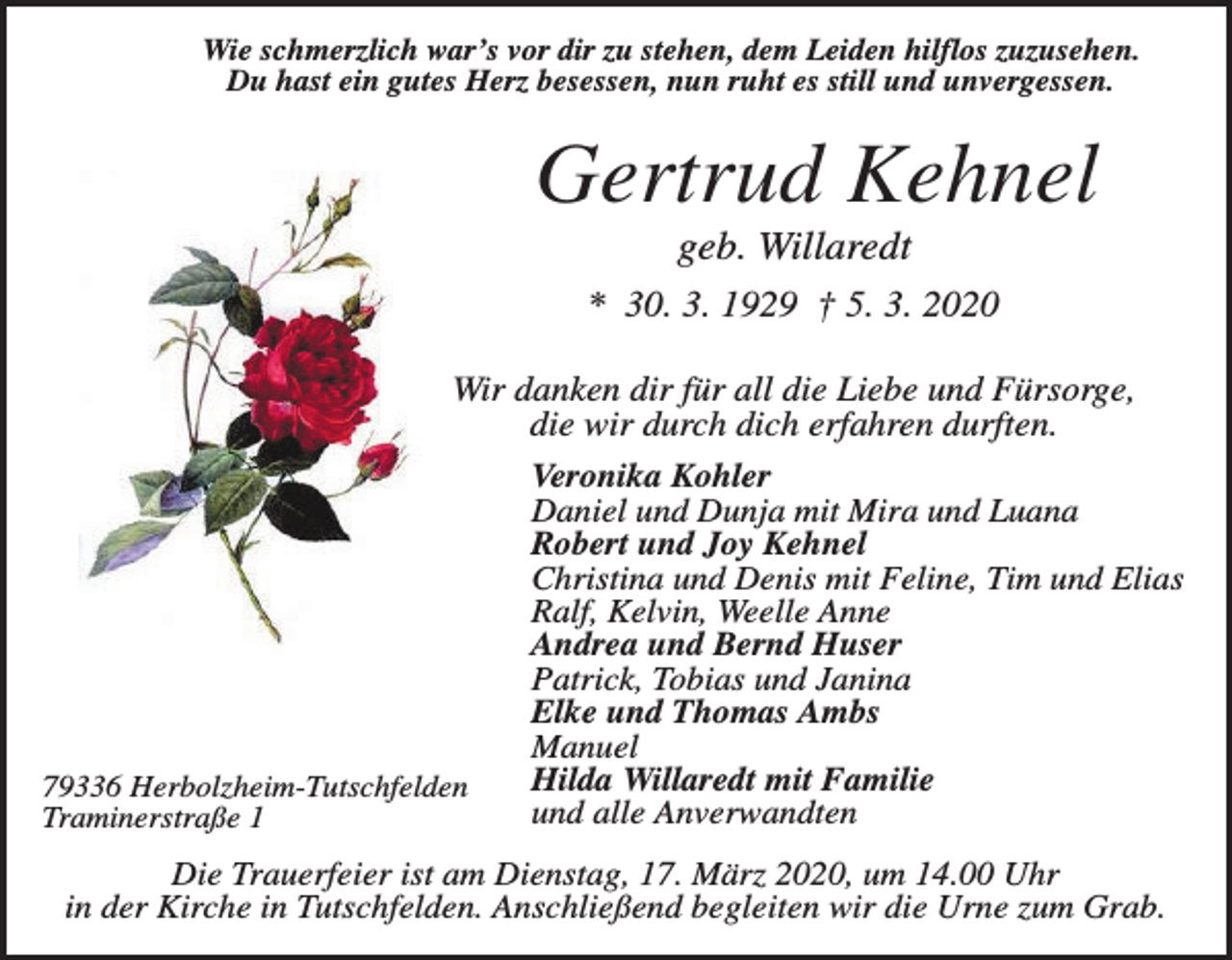 <p>Wie schmerzlich war’s vor dir zu stehen, dem Leiden hilflos zuzusehen.<br />Du hast ein gutes Herz besessen, nun ruht es still und unvergessen.</p><p>Gertrud Kehnel<br />geb. Willaredt<br />* 30. 3. 1929 † 5. 3. 2020<br />Wir danken dir für all die Liebe und Fürsorge,<br />die wir durch dich erfahren durften.<br />Veronika Kohler<br />Daniel und Dunja mit Mira und Luana<br />Robert und Joy Kehnel<br />Christina und Denis mit Feline, Tim und Elias<br />Ralf, Kelvin, Weelle Anne<br />Andrea und Bernd Huser<br />Patrick, Tobias und Janina<br />Elke und Thomas Ambs<br />Manuel<br />Hilda Willaredt mit Familie<br />79336 Herbolzheim-Tutschfelden<br />und alle Anverwandten<br />Traminerstraße 1<br />Die Trauerfeier ist am Dienstag, 17. März 2020, um 14.00 Uhr<br />in der Kirche in Tutschfelden. Anschließend begleiten wir die Urne zum Grab.</p>
