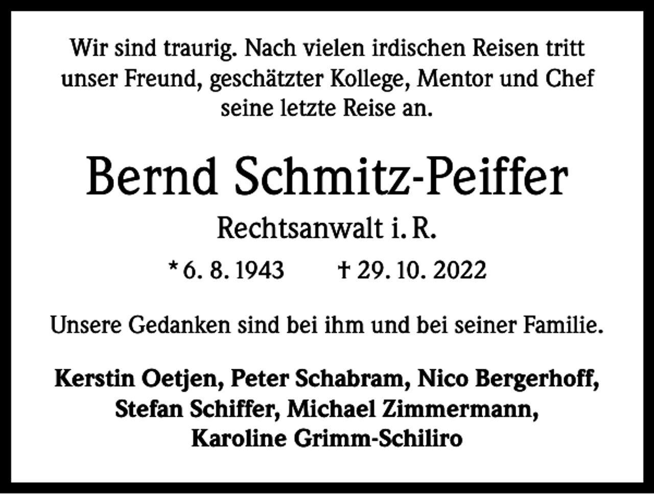 <p>Wir sind traurig. Nach vielen irdischen Reisen tritt<br />unser Freund, geschätzter Kollege, Mentor und Chef<br />seine letzte Reise an.</p><p>Bernd Schmitz-Peiffer<br />Rechtsanwalt i. R.<br />* 6. 8. 1943 † 29. 10. 2022<br />Unsere Gedanken sind bei ihm und bei seiner Familie.<br />Kerstin Oetjen, Peter Schabram, Nico Bergerhoff,<br />Stefan Schiffer, Michael Zimmermann,<br />Karoline Grimm-Schiliro</p>