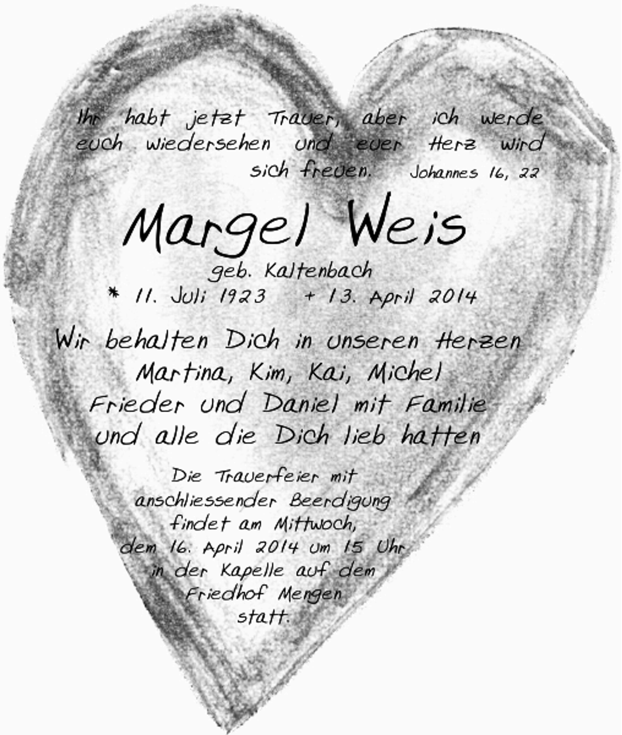 <p>Ihr habt jetzt Trauer, aber ich werde<br />euch wiedersehen und euer Herz wird<br />sich freuen.<br />Johannes 16, 22</p><p>Margel Weis</p><p>geb. Kaltenbach<br />* 11. Juli 1923<br />+ 13. April 2014</p><p>Wir behalten Dich in unseren Herzen<br />Martina, Kim, Kai, Michel<br />Frieder und Daniel mit Familie<br />und alle die Dich lieb hatten<br />Die Trauerfeier mit<br />anschliessender Beerdigung<br />findet am Mittwoch,<br />dem 16. April 2014 um 15 Uhr<br />in der Kapelle auf dem<br />Friedhof Mengen<br />statt.</p>
