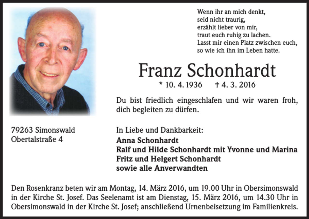 <p>Wenn ihr an mich denkt,<br />seid nicht traurig,<br />erzählt lieber von mir,<br />traut euch ruhig zu lachen.<br />Lasst mir einen Platz zwischen euch,<br />so wie ich ihn im Leben hatte.</p><p>Franz Schonhardt<br />* 10. 4. 1936 † 4. 3. 2016</p><p>Du bist friedlich eingeschlafen und wir waren froh,<br />dich begleiten zu dürfen.<br />79263 Simonswald<br />Obertalstraße 4</p><p>In Liebe und Dankbarkeit:<br />Anna Schonhardt<br />Ralf und Hilde Schonhardt mit Yvonne und Marina<br />Fritz und Helgert Schonhardt<br />sowie alle Anverwandten</p><p>Den Rosenkranz beten wir am Montag, 14. März 2016, um 19.00 Uhr in Obersimonswald<br />in der Kirche St. Josef. Das Seelenamt ist am Dienstag, 15. März 2016, um 14.30 Uhr in<br />Obersimonswald in der Kirche St. Josef; anschließend Urnenbeisetzung im Familienkreis.</p>