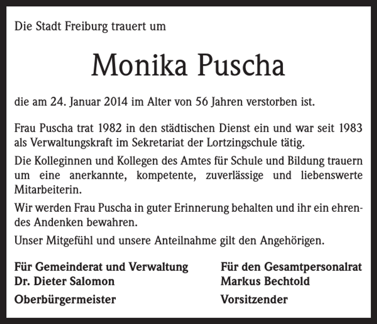 <p>Die Stadt Freiburg trauert um</p><p>Monika Puscha<br />die am 24. Januar 2014 im Alter von 56 Jahren verstorben ist.<br />Frau Puscha trat 1982 in den städtischen Dienst ein und war seit 1983<br />als Verwaltungskraft im Sekretariat der Lortzingschule tätig.<br />Die Kolleginnen und Kollegen des Amtes für Schule und Bildung trauern<br />um eine anerkannte, kompetente, zuverlässige und liebenswerte<br />Mitarbeiterin.<br />Wir werden Frau Puscha in guter Erinnerung behalten und ihr ein ehrendes Andenken bewahren.<br />Unser Mitgefühl und unsere Anteilnahme gilt den Angehörigen.<br />Für Gemeinderat und Verwaltung<br />Dr. Dieter Salomon<br />Oberbürgermeister</p><p>Für den Gesamtpersonalrat<br />Markus Bechtold<br />Vorsitzender</p>