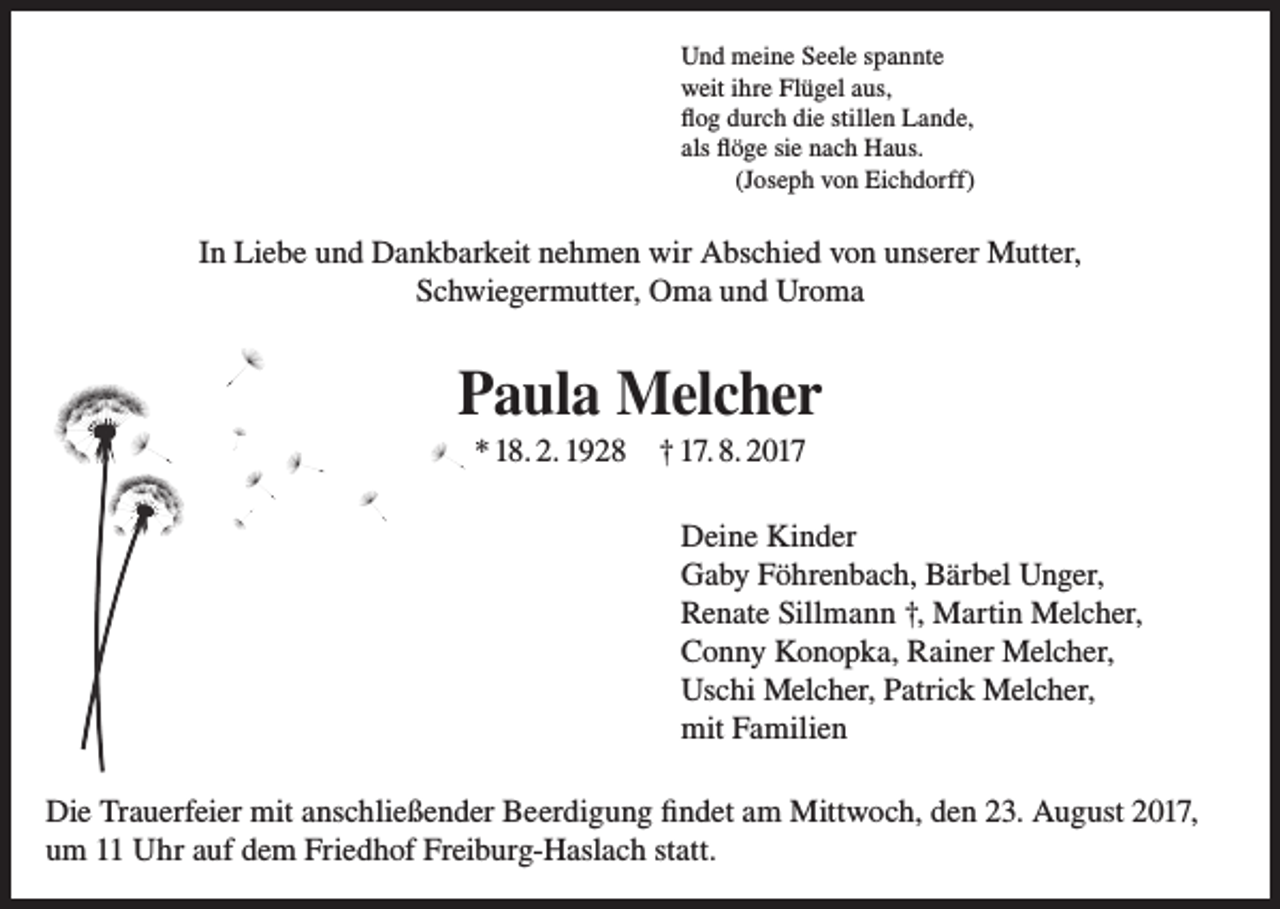 <p>Und meine Seele spannte<br />weit ihre Flügel aus,<br />flog durch die stillen Lande,<br />als flöge sie nach Haus.<br />(Joseph von Eichdorff)</p><p>In Liebe und Dankbarkeit nehmen wir Abschied von unserer Mutter,<br />Schwiegermutter, Oma und Uroma</p><p>Paula Melcher<br />* 18. 2. 1928</p><p>† 17. 8. 2017<br />Deine Kinder<br />Gaby Föhrenbach, Bärbel Unger,<br />Renate Sillmann †, Martin Melcher,<br />Conny Konopka, Rainer Melcher,<br />Uschi Melcher, Patrick Melcher,<br />mit Familien</p><p>Die Trauerfeier mit anschließender Beerdigung findet am Mittwoch, den 23. August 2017,<br />um 11 Uhr auf dem Friedhof Freiburg-Haslach statt.</p>