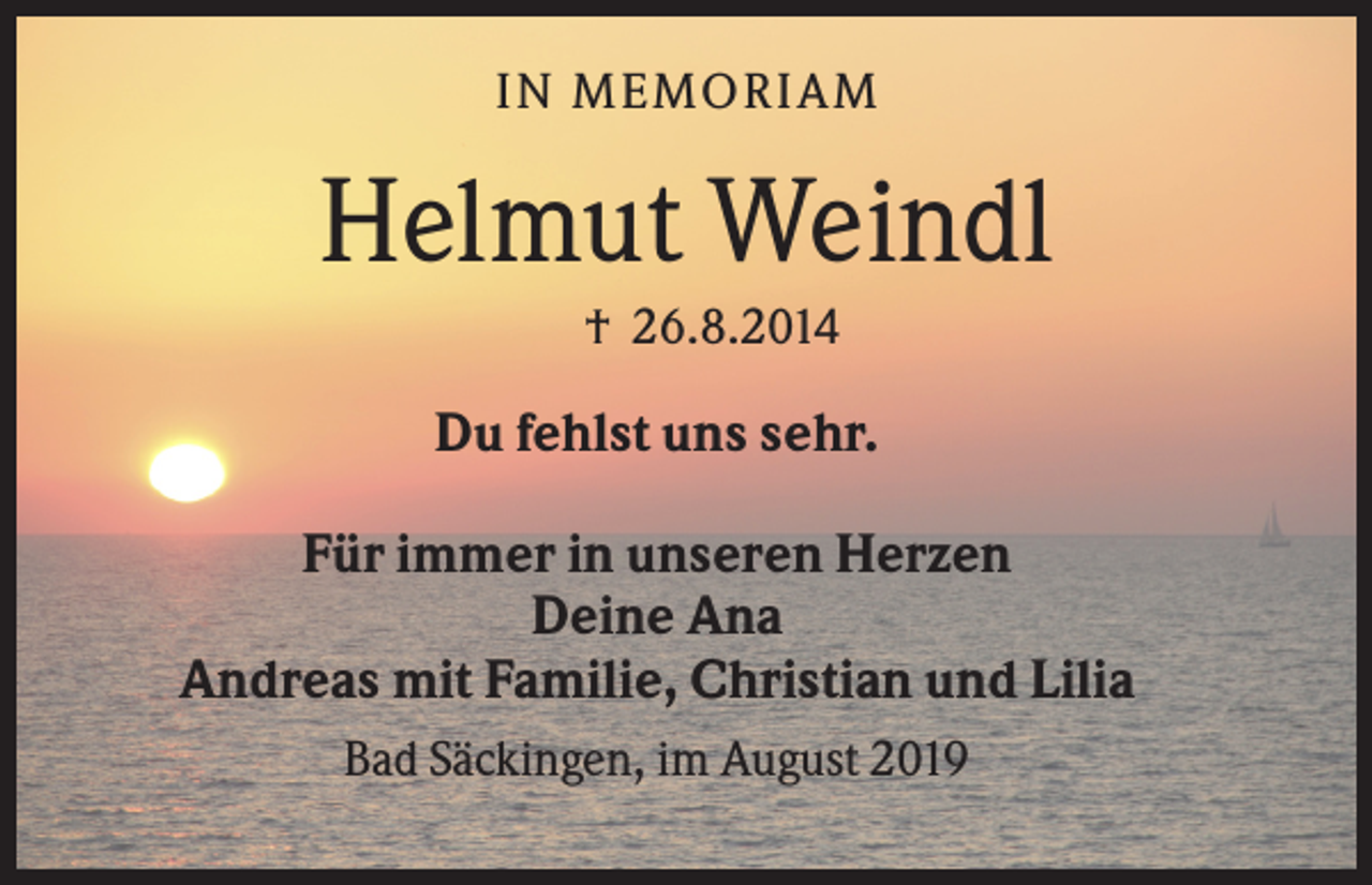 <p>IN M EM ORIA M</p><p>Helmut Weindl<br />† 26.8.2014</p><p>Du fehlst uns sehr.<br />Für immer in unseren Herzen<br />Deine Ana<br />Andreas mit Familie, Christian und Lilia<br />Bad Säckingen, im August 2019</p>