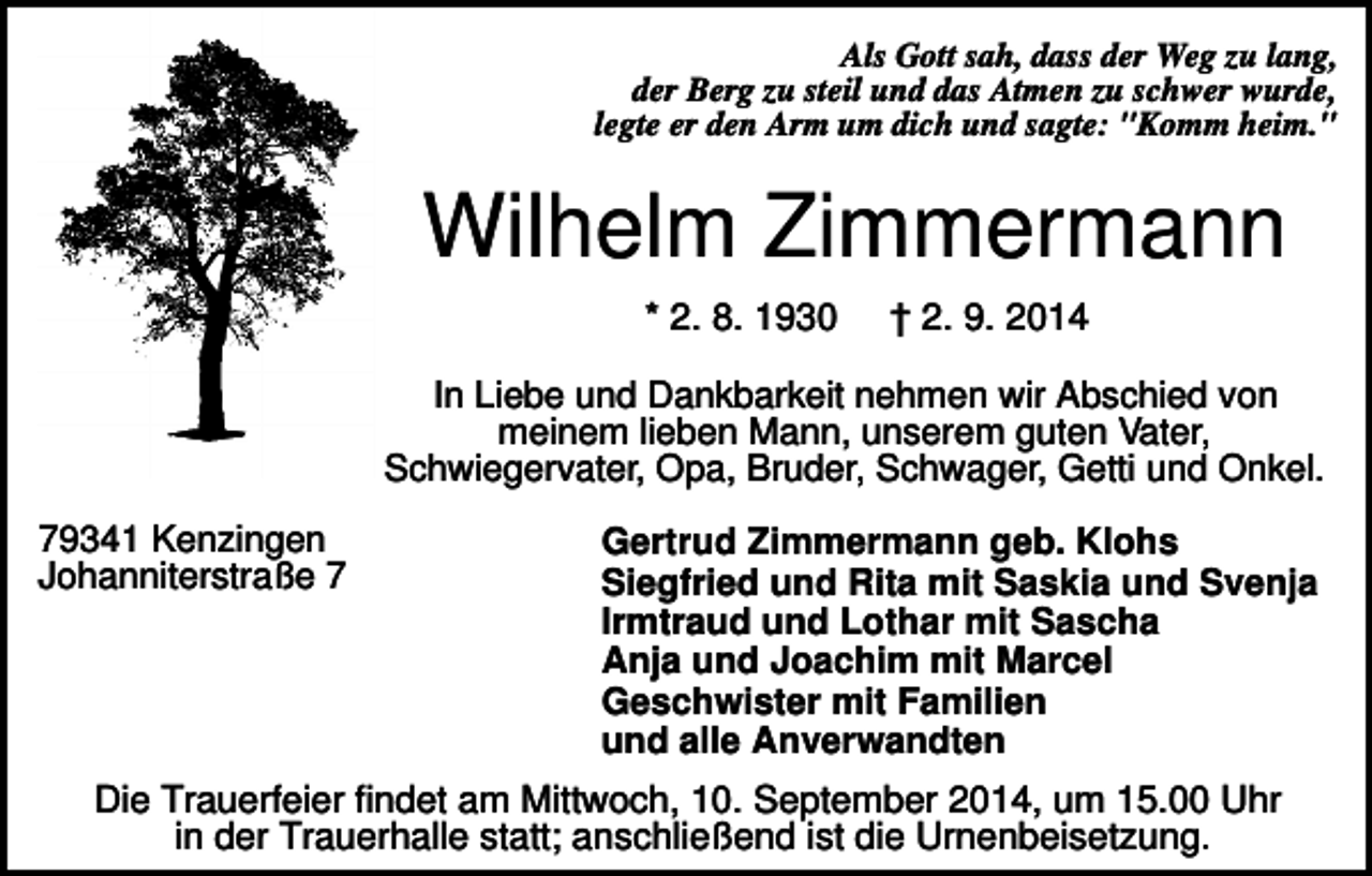<p>Als Gott sah, dass der Weg zu lang,<br />der Berg zu steil und das Atmen zu schwer wurde,<br />legte er den Arm um dich und sagte: "Komm heim."</p><p>Wilhelm Zimmermann<br />* 2. 8. 1930</p><p>† 2. 9. 2014</p><p>In Liebe und Dankbarkeit nehmen wir Abschied von<br />meinem lieben Mann, unserem guten Vater,<br />Schwiegervater, Opa, Bruder, Schwager, Getti und Onkel.<br />79341 Kenzingen<br />Johanniterstraße 7</p><p>Gertrud Zimmermann geb. Klohs<br />Siegfried und Rita mit Saskia und Svenja<br />Irmtraud und Lothar mit Sascha<br />Anja und Joachim mit Marcel<br />Geschwister mit Familien<br />und alle Anverwandten</p><p>Die Trauerfeier findet am Mittwoch, 10. September 2014, um 15.00 Uhr<br />in der Trauerhalle statt; anschließend ist die Urnenbeisetzung.</p>