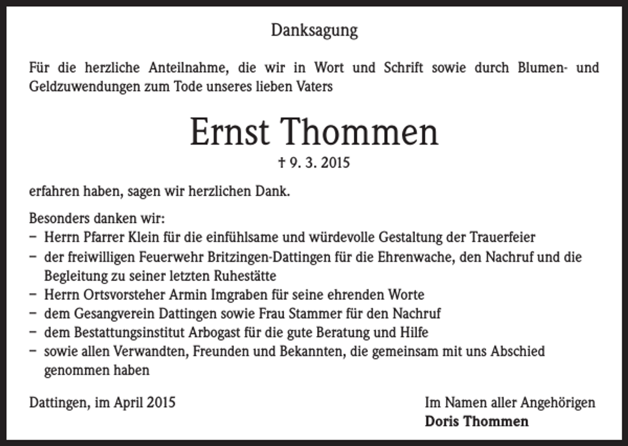 <p>Danksagung<br />Für die herzliche Anteilnahme, die wir in Wort und Schrift sowie durch Blumen- und<br />Geldzuwendungen zum Tode unseres lieben Vaters</p><p>Ernst Thommen<br />† 9. 3. 2015</p><p>erfahren haben, sagen wir herzlichen Dank.<br />Besonders danken wir:<br />– Herrn Pfarrer Klein für die einfühlsame und würdevolle Gestaltung der Trauerfeier<br />– der freiwilligen Feuerwehr Britzingen-Dattingen für die Ehrenwache, den Nachruf und die<br />Begleitung zu seiner letzten Ruhestätte<br />– Herrn Ortsvorsteher Armin Imgraben für seine ehrenden Worte<br />– dem Gesangverein Dattingen sowie Frau Stammer für den Nachruf<br />– dem Bestattungsinstitut Arbogast für die gute Beratung und Hilfe<br />– sowie allen Verwandten, Freunden und Bekannten, die gemeinsam mit uns Abschied<br />genommen haben<br />Dattingen, im April 2015 Im Namen aller Angehörigen<br />Doris Thommen</p>