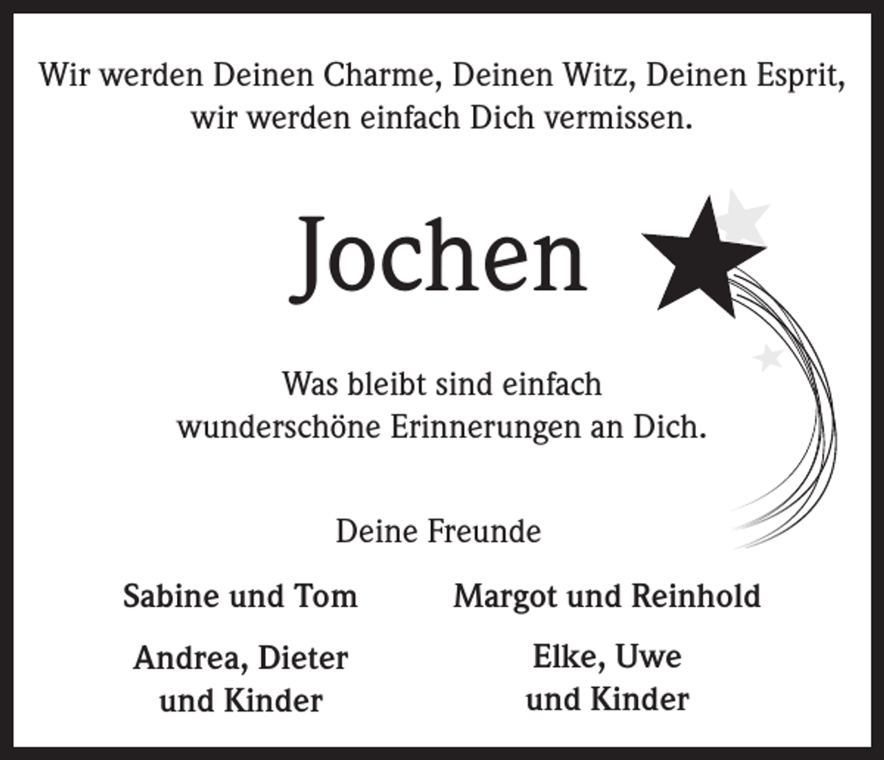 <p>Wir werden Deinen Charme, Deinen Witz, Deinen Esprit,<br />wir werden einfach Dich vermissen.</p><p>Jochen<br />Was bleibt sind einfach<br />wunderschöne Erinnerungen an Dich.<br />Deine Freunde<br />Sabine und Tom</p><p>Margot und Reinhold</p><p>Andrea, Dieter<br />und Kinder</p><p>Elke, Uwe<br />und Kinder</p>