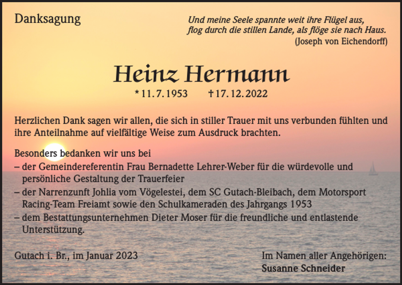 <p>Danksagung</p><p>nd meine Seele spannte weit ihre Flügel aus,<br />U<br />flog durch die stillen Lande, als flöge sie nach Haus.<br />(Joseph von Eichendorff)</p><p>Heinz Hermann<br />* 11. 7. 1953 † 17. 12. 2022</p><p>Herzlichen Dank sagen wir allen, die sich in stiller Trauer mit uns verbunden fühlten und<br />ihre Anteilnahme auf vielfältige Weise zum Ausdruck brachten.<br />Besonders bedanken wir uns bei<br />– der Gemeindereferentin Frau Bernadette Lehrer-Weber für die würdevolle und<br />persönliche Gestaltung der Trauerfeier<br />– der Narrenzunft Johlia vom Vögelestei, dem SC Gutach-Bleibach, dem Motorsport<br />Racing-Team Freiamt sowie den Schulkameraden des Jahrgangs 1953<br />– dem Bestattungsunternehmen Dieter Moser für die freundliche und entlastende<br />Unterstützung.<br />Gutach i. Br., im Januar 2023<br />Im Namen aller Angehörigen:</p><p>Susanne Schneider</p>