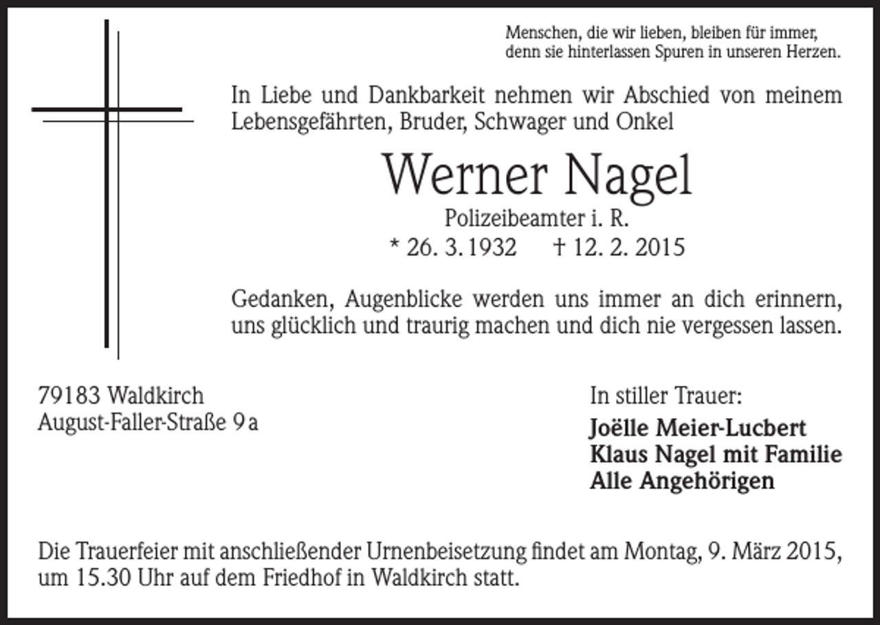 <p>Menschen, die wir lieben, bleiben für immer,<br />denn sie hinterlassen Spuren in unseren Herzen.</p><p>In Liebe und Dankbarkeit nehmen wir Abschied von meinem<br />Lebensgefährten, Bruder, Schwager und Onkel</p><p>Werner Nagel<br />Polizeibeamter i. R.<br />* 26. 3. 1932 † 12. 2. 2015</p><p>Gedanken, Augenblicke werden uns immer an dich erinnern,<br />uns glücklich und traurig machen und dich nie vergessen lassen.<br />79183 Waldkirch<br />August-Faller-Straße 9 a</p><p>In stiller Trauer:<br />Joëlle Meier-Lucbert<br />Klaus Nagel mit Familie<br />Alle Angehörigen</p><p>Die Trauerfeier mit anschließender Urnenbeisetzung findet am Montag, 9. März 2015,<br />um 15.30 Uhr auf dem Friedhof in Waldkirch statt.</p>