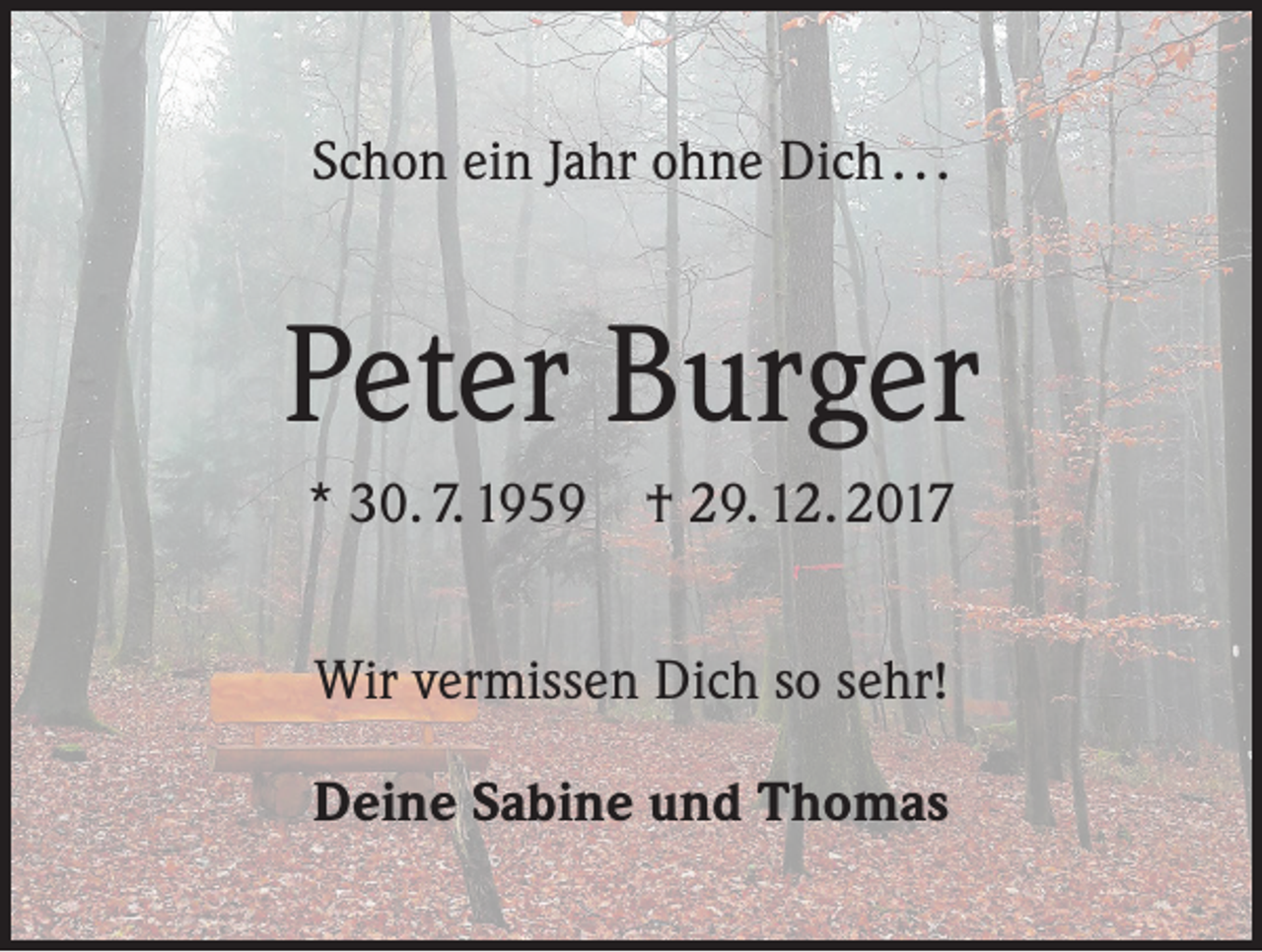 <p>Schon ein Jahr ohne Dich . . .</p><p>Peter Burger<br />* 30. 7. 1959 † 29. 12. 2017<br />Wir vermissen Dich so sehr!<br />Deine Sabine und Thomas</p>