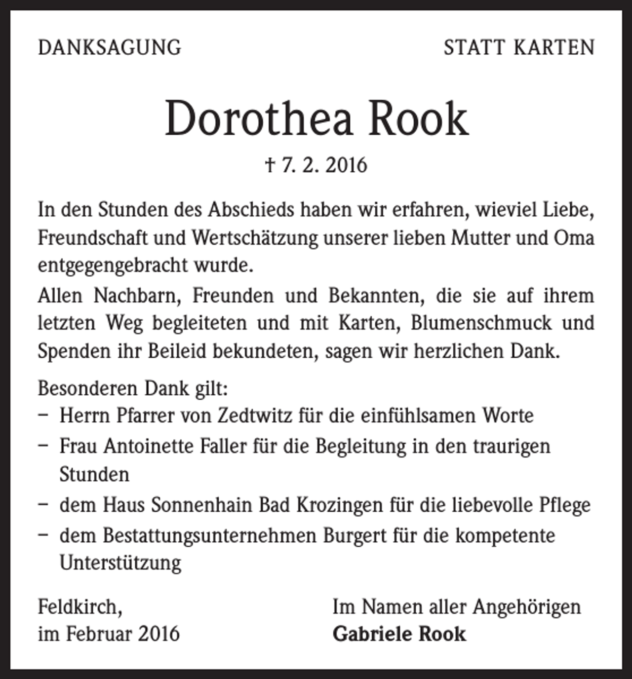 <p>DANKSAGUNG</p><p>STATT KARTEN</p><p>Dorothea Rook<br />† 7. 2. 2016<br />In den Stunden des Abschieds haben wir erfahren, wieviel Liebe,<br />Freundschaft und Wertschätzung unserer lieben Mutter und Oma<br />entgegengebracht wurde.<br />Allen Nachbarn, Freunden und Bekannten, die sie auf ihrem<br />letzten Weg begleiteten und mit Karten, Blumenschmuck und<br />Spenden ihr Beileid bekundeten, sagen wir herzlichen Dank.<br />Besonderen Dank gilt:</p><p>– Herrn Pfarrer von Zedtwitz für die einfühlsamen Worte<br />– Frau Antoinette Faller für die Begleitung in den traurigen<br />Stunden<br />– dem Haus Sonnenhain Bad Krozingen für die liebevolle Pflege<br />– dem Bestattungsunternehmen Burgert für die kompetente<br />Unterstützung<br />Feldkirch,<br />im Februar 2016</p><p>Im Namen aller Angehörigen<br />Gabriele Rook</p>