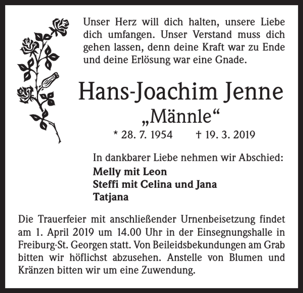 <p>Unser Herz will dich halten, unsere Liebe<br />dich umfangen. Unser Verstand muss dich<br />gehen lassen, denn deine Kraft war zu Ende<br />und deine Erlösung war eine Gnade.</p><p>Hans-Joachim Jenne<br />„Männle“</p><p>* 28. 7. 1954 † 19. 3. 2019<br />In dankbarer Liebe nehmen wir Abschied:<br />Melly mit Leon<br />Steffi mit Celina und Jana<br />Tatjana<br />Die Trauerfeier mit anschließender Urnenbeisetzung findet<br />am 1. April 2019 um 14.00 Uhr in der Einsegnungshalle in<br />Freiburg-St. Georgen statt. Von Beileidsbekundungen am Grab<br />bitten wir höflichst abzusehen. Anstelle von Blumen und<br />Kränzen bitten wir um eine Zuwendung.</p>