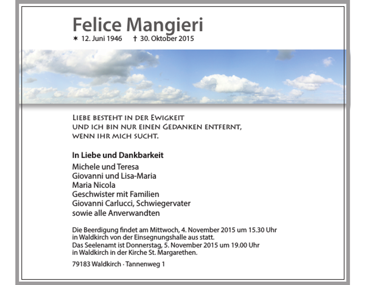 <p>Felice Mangieri<br /> 12. Juni 1946</p><p>† 30. Oktober 2015</p><p>Liebe besteht in der Ewigkeit<br />und ich bin nur einen Gedanken entfernt,<br />wenn ihr mich sucht.</p><p>In Liebe und Dankbarkeit<br />Michele und Teresa<br />Giovanni und Lisa-Maria<br />Maria Nicola<br />Geschwister mit Familien<br />Giovanni Carlucci, Schwiegervater<br />sowie alle Anverwandten<br />Die Beerdigung findet am Mittwoch, 4. November 2015 um 15.30 Uhr<br />in Waldkirch von der Einsegnungshalle aus statt.<br />Das Seelenamt ist Donnerstag, 5. November 2015 um 19.00 Uhr<br />in Waldkirch in der Kirche St. Margarethen.<br />79183 Waldkirch . Tannenweg 1</p>