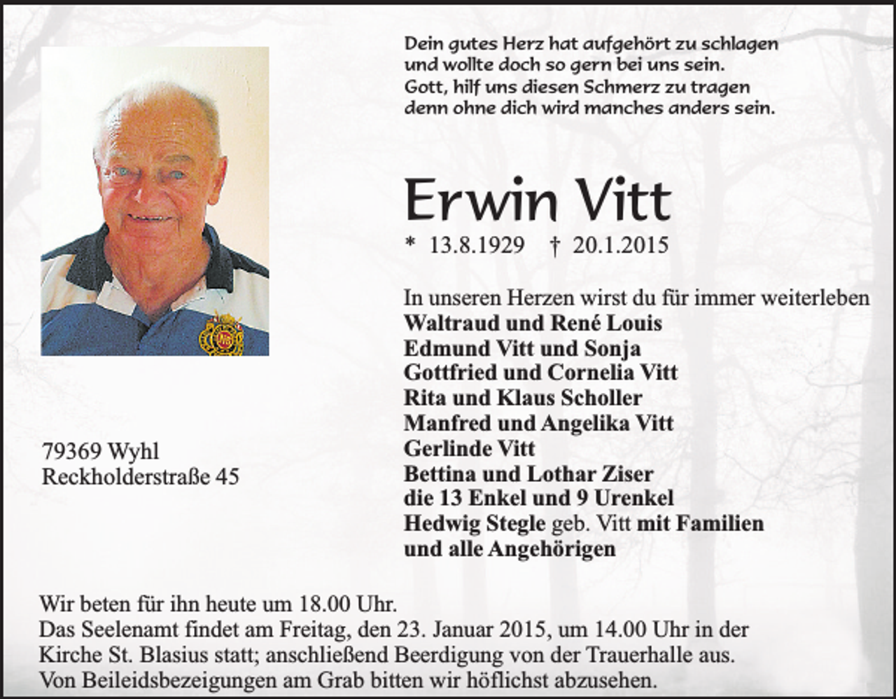 <p>Dein gutes Herz hat aufgehört zu schlagen<br />und wollte doch so gern bei uns sein.<br />Gott, hilf uns diesen Schmerz zu tragen<br />denn ohne dich wird manches anders sein.</p><p>Erwin Vitt<br />* 13.8.1929</p><p>79369 Wyhl<br />Reckholderstraße 45</p><p>† 20.1.2015</p><p>In unseren Herzen wirst du für immer weiterleben<br />Waltraud und René Louis<br />Edmund Vitt und Sonja<br />Gottfried und Cornelia Vitt<br />Rita und Klaus Scholler<br />Manfred und Angelika Vitt<br />Gerlinde Vitt<br />Bettina und Lothar Ziser<br />die 13 Enkel und 9 Urenkel<br />Hedwig Stegle geb. Vitt mit Familien<br />und alle Angehörigen</p><p>Wir beten für ihn heute um 18.00 Uhr.<br />Das Seelenamt findet am Freitag, den 23. Januar 2015, um 14.00 Uhr in der<br />Kirche St. Blasius statt; anschließend Beerdigung von der Trauerhalle aus.<br />Von Beileidsbezeigungen am Grab bitten wir höflichst abzusehen.</p>