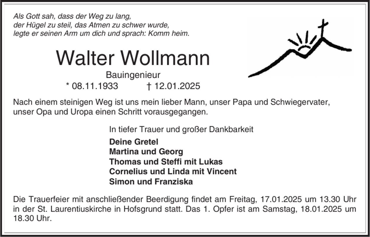 <p>Als Gott sah, dass der Weg zu lang,<br />der Hügel zu steil, das Atmen zu schwer wurde,<br />legte er seinen Arm um dich und sprach: Komm heim.</p><p>Walter Wollmann<br />Bauingenieur<br />* 08.11.1933<br />† 12.01.2025<br />Nach einem steinigen Weg ist uns mein lieber Mann, unser Papa und Schwiegervater,<br />unser Opa und Uropa einen Schritt vorausgegangen.<br />In tiefer Trauer und großer Dankbarkeit<br />Deine Gretel<br />Martina und Georg<br />Thomas und Steffi mit Lukas<br />Cornelius und Linda mit Vincent<br />Simon und Franziska</p><p>Die Trauerfeier mit anschließender Beerdigung findet am Freitag, 17.01.2025 um 13.30 Uhr<br />in der St. Laurentiuskirche in Hofsgrund statt. Das 1. Opfer ist am Samstag, 18.01.2025 um<br />18.30 Uhr.</p>