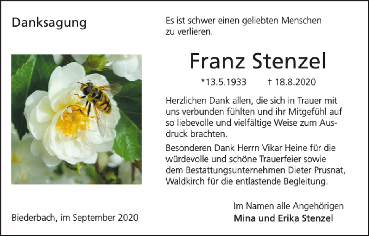 <p>Danksagung</p><p>Es ist schwer einen geliebten Menschen<br />zu verlieren.</p><p>Franz Stenzel<br />*13.5.1933</p><p>† 18.8.2020</p><p>Herzlichen Dank allen, die sich in Trauer mit<br />uns verbunden fühlten und ihr Mitgefühl auf<br />so liebevolle und vielfältige Weise zum Ausdruck brachten.<br />Besonderen Dank Herrn Vikar Heine für die<br />würdevolle und schöne Trauerfeier sowie<br />dem Bestattungsunternehmen Dieter Prusnat,<br />Waldkirch für die entlastende Begleitung.</p><p>Biederbach, im September 2020</p><p>Im Namen alle Angehörigen<br />Mina und Erika Stenzel</p>