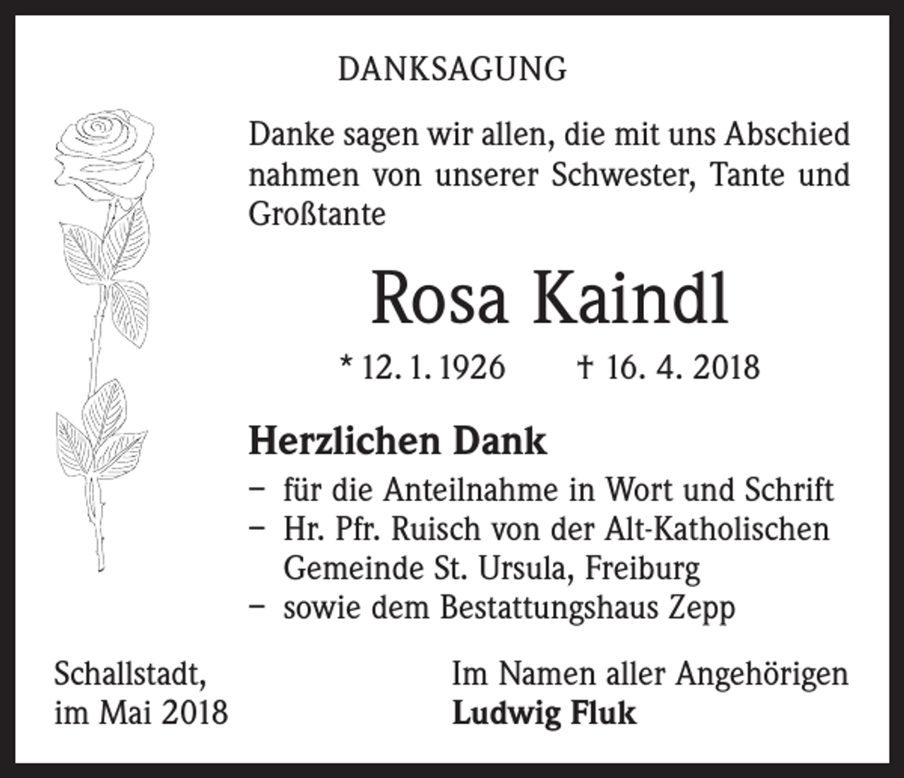 <p>DANKSAGUNG<br />Danke sagen wir allen, die mit uns Abschied<br />nahmen von unserer Schwester, Tante und<br />Großtante</p><p>Rosa Kaindl<br />* 12. 1. 1926 † 16. 4. 2018</p><p>Herzlichen Dank<br />– für die Anteilnahme in Wort und Schrift<br />– Hr. Pfr. Ruisch von der Alt-Katholischen<br />Gemeinde St. Ursula, Freiburg<br />– sowie dem Bestattungshaus Zepp<br />Schallstadt,<br />im Mai 2018</p><p>Im Namen aller Angehörigen<br />Ludwig Fluk</p>