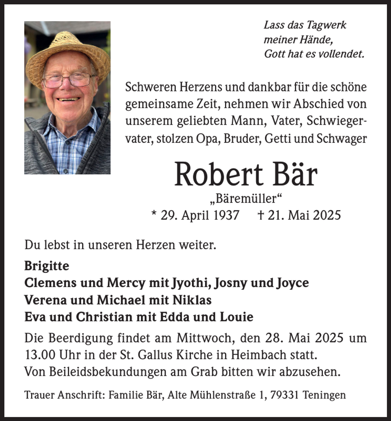 <p>Lass das Tagwerk<br />meiner Hände,<br />Gott hat es vollendet.</p><p>Schweren Herzens und dankbar für die schöne<br />gemeinsame Zeit, nehmen wir Abschied von<br />unserem geliebten Mann, Vater, Schwiegervater, stolzen Opa, Bruder, Getti und Schwager</p><p>Robert Bär</p><p>„Bäremüller“<br />* 29. April 1937 † 21. Mai 2025<br />Du lebst in unseren Herzen weiter.<br />Brigitte<br />Clemens und Mercy mit Jyothi, Josny und Joyce<br />Verena und Michael mit Niklas<br />Eva und Christian mit Edda und Louie<br />Die Beerdigung findet am Mittwoch, den 28. Mai 2025 um<br />13.00 Uhr in der St. Gallus Kirche in Heimbach statt.<br />Von Beileidsbekundungen am Grab bitten wir abzusehen.<br />Trauer Anschrift: Familie Bär, Alte Mühlenstraße 1, 79331 Teningen</p>