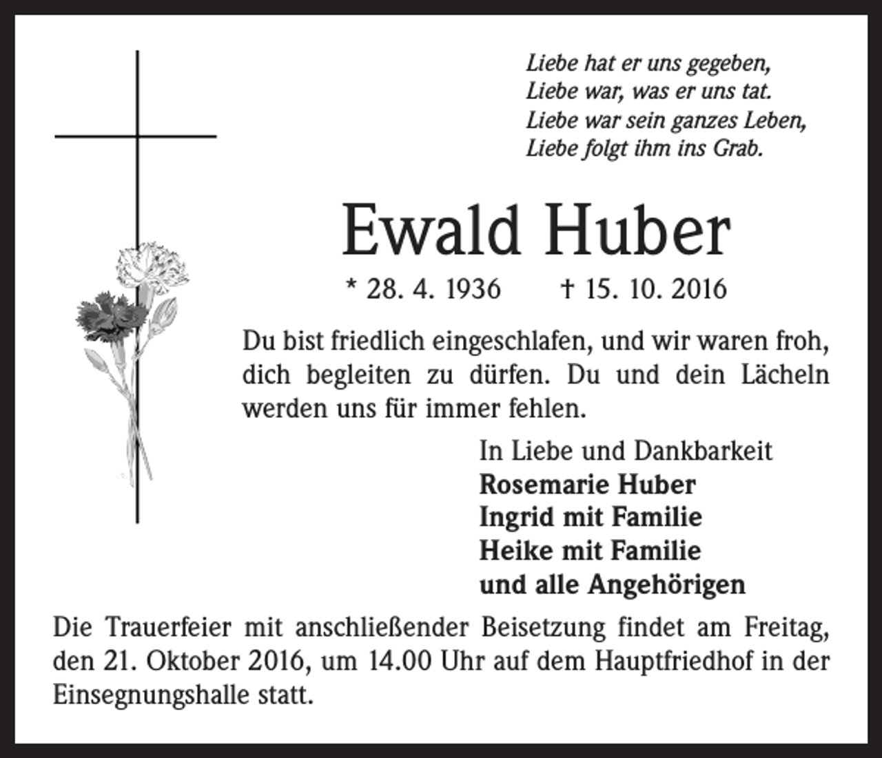 <p>Liebe hat er uns gegeben,<br />Liebe war, was er uns tat.<br />Liebe war sein ganzes Leben,<br />Liebe folgt ihm ins Grab.</p><p>Ewald Huber<br />* 28. 4. 1936 † 15. 10. 2016</p><p>Du bist friedlich eingeschlafen, und wir waren froh,<br />dich begleiten zu dürfen. Du und dein Lächeln<br />werden uns für immer fehlen.<br />In Liebe und Dankbarkeit<br />Rosemarie Huber<br />Ingrid mit Familie<br />Heike mit Familie<br />und alle Angehörigen<br />Die Trauerfeier mit anschließender Beisetzung findet am Freitag,<br />den 21. Oktober 2016, um 14.00 Uhr auf dem Hauptfriedhof in der<br />Einsegnungshalle statt.</p>