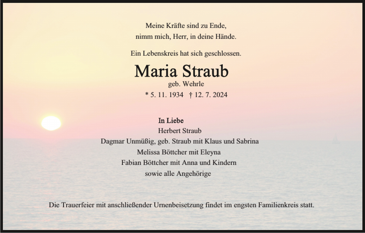 <p>Meine Kräfte sind zu Ende,<br />nimm mich, Herr, in deine Hände.<br />Ein Lebenskreis hat sich geschlossen.</p><p>geb. Wehrle<br />* 5. 11. 1934 † 12. 7. 2024</p><p>Herbert Straub<br />Dagmar Unmüßig, geb. Straub mit Klaus und Sabrina<br />Melissa Böttcher mit Eleyna<br />Fabian Böttcher mit Anna und Kindern<br />sowie alle Angehörige</p><p>Die Trauerfeier mit anschließender Urnenbeisetzung findet im engsten Familienkreis statt.</p>