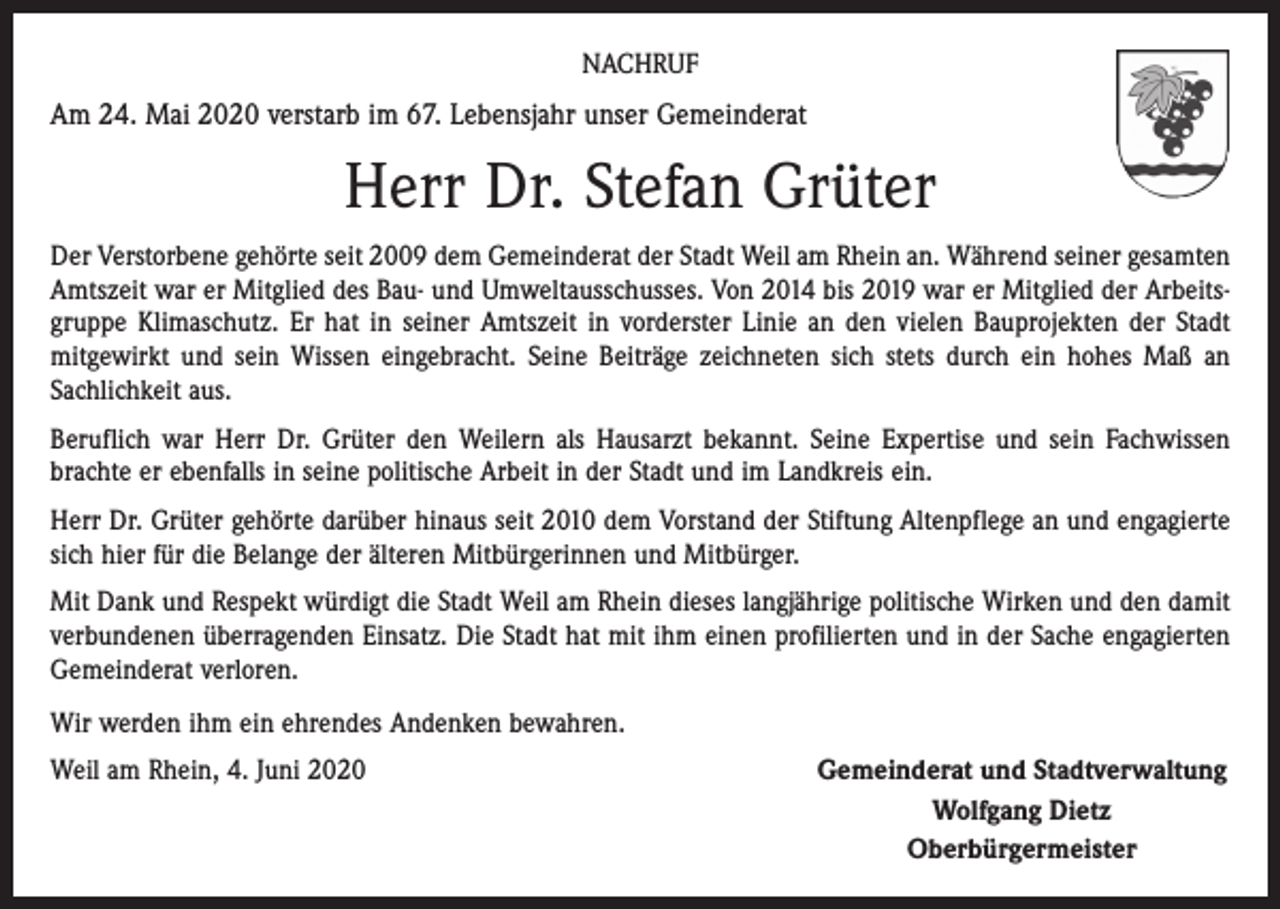 <p>NACHRUF</p><p>Am 24. Mai 2020 verstarb im 67. Lebensjahr unser Gemeinderat</p><p>Herr Dr. Stefan Grüter<br />Der Verstorbene gehörte seit 2009 dem Gemeinderat der Stadt Weil am Rhein an. Während seiner gesamten<br />Amtszeit war er Mitglied des Bau- und Umweltausschusses. Von 2014 bis 2019 war er Mitglied der Arbeitsgruppe Klimaschutz. Er hat in seiner Amtszeit in vorderster Linie an den vielen Bauprojekten der Stadt<br />mitgewirkt und sein Wissen eingebracht. Seine Beiträge zeichneten sich stets durch ein hohes Maß an<br />Sachlichkeit aus.<br />Beruflich war Herr Dr. Grüter den Weilern als Hausarzt bekannt. Seine Expertise und sein Fachwissen<br />brachte er ebenfalls in seine politische Arbeit in der Stadt und im Landkreis ein.<br />Herr Dr. Grüter gehörte darüber hinaus seit 2010 dem Vorstand der Stiftung Altenpflege an und engagierte<br />sich hier für die Belange der älteren Mitbürgerinnen und Mitbürger.<br />Mit Dank und Respekt würdigt die Stadt Weil am Rhein dieses langjährige politische Wirken und den damit<br />verbundenen überragenden Einsatz. Die Stadt hat mit ihm einen profilierten und in der Sache engagierten<br />Gemeinderat verloren.<br />Wir werden ihm ein ehrendes Andenken bewahren.<br />Weil am Rhein, 4. Juni 2020</p><p>Gemeinderat und Stadtverwaltung<br />Wolfgang Dietz<br />Oberbürgermeister</p>